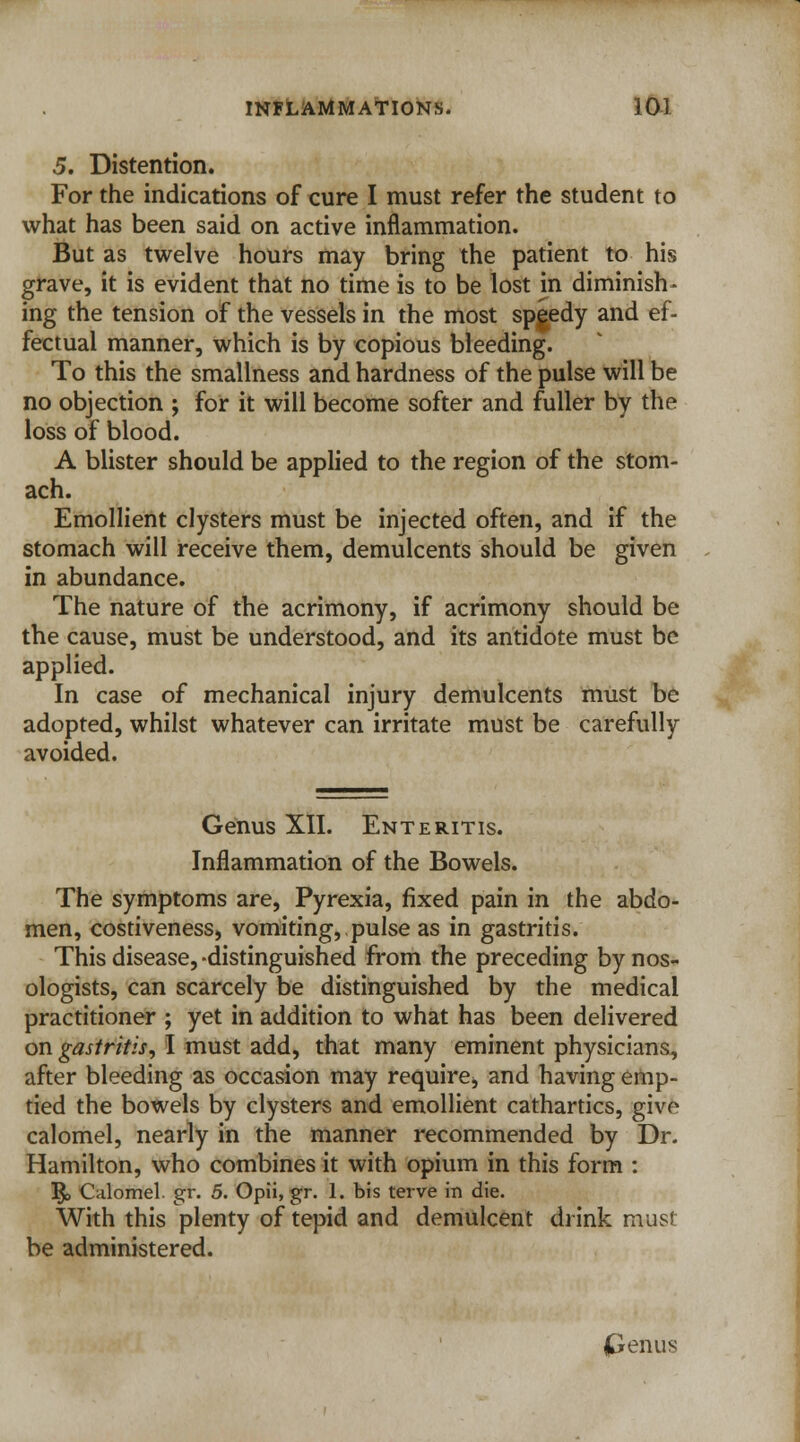 5. Distention. For the indications of cure I must refer the student to what has been said on active inflammation. But as twelve hours may bring the patient to his grave, it is evident that no time is to be lost in diminish- ing the tension of the vessels in the most speedy and ef- fectual manner, which is by copious bleeding. To this the smallness and hardness of the pulse will be no objection ; for it will become softer and fuller by the loss of blood. A blister should be applied to the region of the stom- ach. Emollient clysters must be injected often, and if the stomach will receive them, demulcents should be given in abundance. The nature of the acrimony, if acrimony should be the cause, must be understood, and its antidote must be applied. In case of mechanical injury demulcents must be adopted, whilst whatever can irritate must be carefully avoided. Genus XII. Enteritis. Inflammation of the Bowels. The symptoms are, Pyrexia, fixed pain in the abdo- men, costiveness, vomiting, pulse as in gastritis. This disease, -distinguished from the preceding by nos- ologists, can scarcely be distinguished by the medical practitioner ; yet in addition to what has been delivered on gastritis, I must add, that many eminent physicians, after bleeding as occasion may require, and having emp- tied the bowels by clysters and emollient cathartics, give calomel, nearly in the manner recommended by Dr. Hamilton, who combines it with opium in this form : ]$> Calomel, gr. 5. Opii, gr. 1. bis terve in die. With this plenty of tepid and demulcent drink must be administered. penus