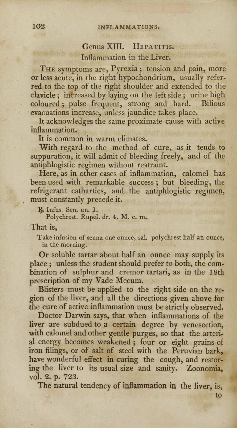 Genus XIII. Hepatitis. Inflammation in the Liver. The symptoms are, Pyrexia ; tension and pain, more or less acute, in the right hypochondrium, usually refer- red to the top of th * right shoulder and extended to the clavicle ; increased by laying on the left side ; urine high coloured; pulse frequent, strong and hard. Bilious evacuations increase, unless jaundice takes place. It acknowledges the same proximate cause with active inflammation. It is common in warm climates. With regard to the method of cure, as it tends to suppuration, it will admit of bleeding freely, and of the antiphlogistic regimen without restraint. Here, as in other cases of inflammation, calomel has been used with remarkable success ; but bleeding, the refrigerant cathartics, and the antiphlogistic regimen, must constantly precede it. I£> Infus. Sen. un. 1. Polychrest. Rupel. dr. 4. M. c. m. That is, Take infusion of senna one ounce, sal. polychrest half an ounce, in the morning. Or soluble tartar about half an ounce may supply its place ; unless the student should prefer to both, the com- bination of sulphur and cremor tartari, as in the 18th prescription of my Vade Mecum. Blisters must be applied to the right side on the re- gion of the liver, and all the directions given above for the cure of active inflammation must be strictly observed. Doctor Darwin says, that when inflammations of the liver are subdued to a certain degree by venesection, with calomel and other gentle purges, so that the arteri- al energy becomes weakened ; four or eight grains of iron filings, or of salt of steel with the Peruvian bark, have wonderful effect in curing the cough, and restor- ing the liver to its usual size and sanity. Zoonomia, vol. 2. p. 723. The natural tendency of inflammation in the liver, is, to