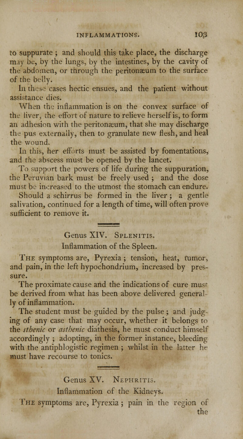 to suppurate ; and should this take place, the discharge may be, by the lungs, by the intestines, by the cavity of the abdomen, or through the peritonaeum to the surface of the belly. In these cases hectic ensues, and the patient without assistance dies. When the inflammation is on the convex surface of the liver, the effort of nature to relieve herself is, to form an adhesion with the peritonaeum, that she may discharge the pus externally, then to granulate new flesh, and heal the wound. In this, her efforts must be assisted by fomentations, and the abscess must be opened by the lancet. To support the powers of life during the suppuration, the Peruvian bark must be freely used ; and the dose must be increased to the utmost the stomach can endure. Should a schirrus be formed in the liver ; a gentle salivation, continued for a length of time, will often prove sufficient to remove it. Genus XIV. Splenitis. Inflammation of the Spleen. The symptoms are, Pyrexia ; tension, heat, tumor k and pain, in the left hypochondrium, increased by pres- sure. The proximate cause and the indications of cure mus* be derived from what has been above delivered general ly of inflammation. The student must be guided by the pulse; and judg- ing of any case that may occur, whether it belongs to the sthenic or asthenic diathesis, he must conduct himself accordingly ; adopting, in the former instance, bleeding with the antiphlogistic regimen ; whilst in the latter he must have recourse to tonics. Genus XV. Nephritis. Inflammation of the Kidneys. The symptoms are, Pyrexia; pain in the region of the