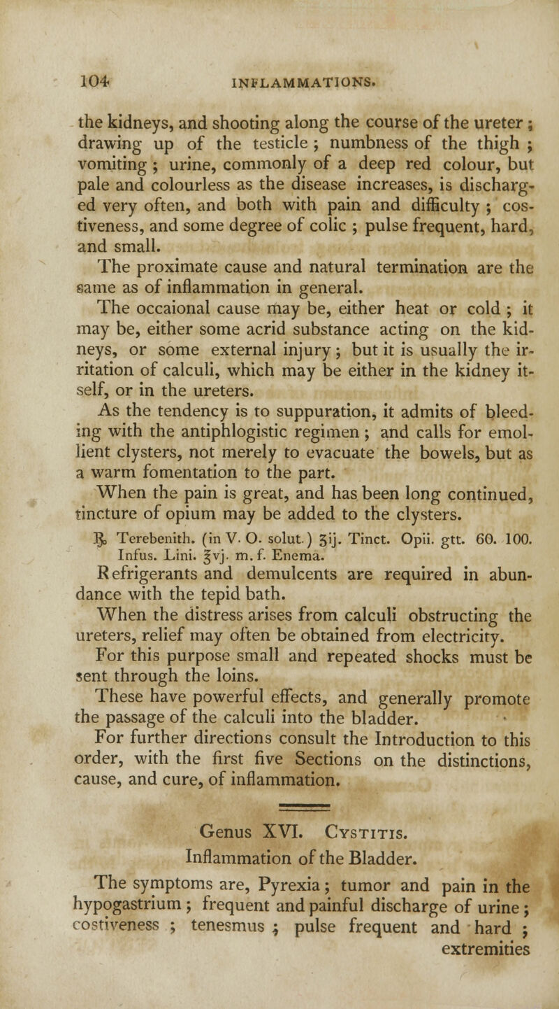 the kidneys, and shooting along the course of the ureter; drawing up of the testicle ; numbness of the thigh ; vomiting ; urine, commonly of a deep red colour, but pale and colourless as the disease increases, is discharg- ed very often, and both with pain and difficulty ; cos- tiveness, and some degree of colic ; pulse frequent, hard, and small. The proximate cause and natural termination are the same as of inflammation in general. The occaional cause may be, either heat or cold ; it may be, either some acrid substance acting on the kid- neys, or some external injury ; but it is usually the ir- ritation of calculi, which may be either in the kidney it- self, or in the ureters. As the tendency is to suppuration, it admits of bleed- ing with the antiphlogistic regimen; and calls for emol- lient clysters, not merely to evacuate the bowels, but as a warm fomentation to the part. When the pain is great, and has been long continued, tincture of opium may be added to the clysters. ^, Terebenith. (in V. O. solut) 5ij. Tinct. Opii. gtt. 60. 100. Infus. Lini. |vj. m.f. Enema. Refrigerants and demulcents are required in abun- dance with the tepid bath. When the distress arises from calculi obstructing the ureters, relief may often be obtained from electricity. For this purpose small and repeated shocks must be sent through the loins. These have powerful effects, and generally promote the passage of the calculi into the bladder. For further directions consult the Introduction to this order, with the first five Sections on the distinctions, cause, and cure, of inflammation. Genus XVI. Cystitis. Inflammation of the Bladder. The symptoms are, Pyrexia; tumor and pain in the hypogastrium ; frequent and painful discharge of urine ; costiveness ; tenesmus ; pulse frequent and hard ; extremities