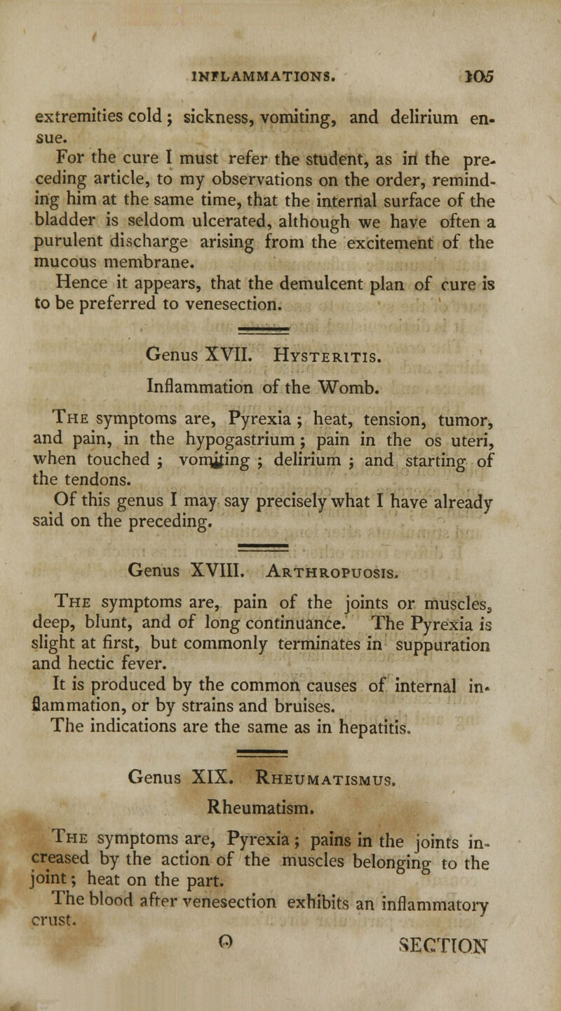 extremities cold; sickness, vomiting, and delirium en- sue. For the cure I must refer the student, as in the pre- ceding article, to my observations on the order, remind- ing him at the same time, that the internal surface of the bladder is seldom ulcerated, although we have often a purulent discharge arising from the excitement of the mucous membrane. Hence it appears, that the demulcent plan of cure is to be preferred to venesection. Genus XVII. Hysteritis. Inflammation of the Womb. The symptoms are, Pyrexia ; heat, tension, tumor, and pain, in the hypogastrium; pain in the os uteri, when touched ; vomiting ; delirium ; and starting of the tendons. Of this genus I may say precisely what I have already said on the preceding. Genus XVIII. Arthropuosis. The symptoms are, pain of the joints or muscles, deep, blunt, and of long continuance. The Pyrexia is slight at first, but commonly terminates in suppuration and hectic fever. It is produced by the common causes of internal in- flammation, or by strains and bruises. The indications are the same as in hepatitis. Genus XIX. Rheumatismus. Rheumatism. The symptoms are, Pyrexia; pains in the joints in* creased by the action of the muscles belonging to the joint; heat on the part. The blood after venesection exhibits an inflammatory crust. O SECTION