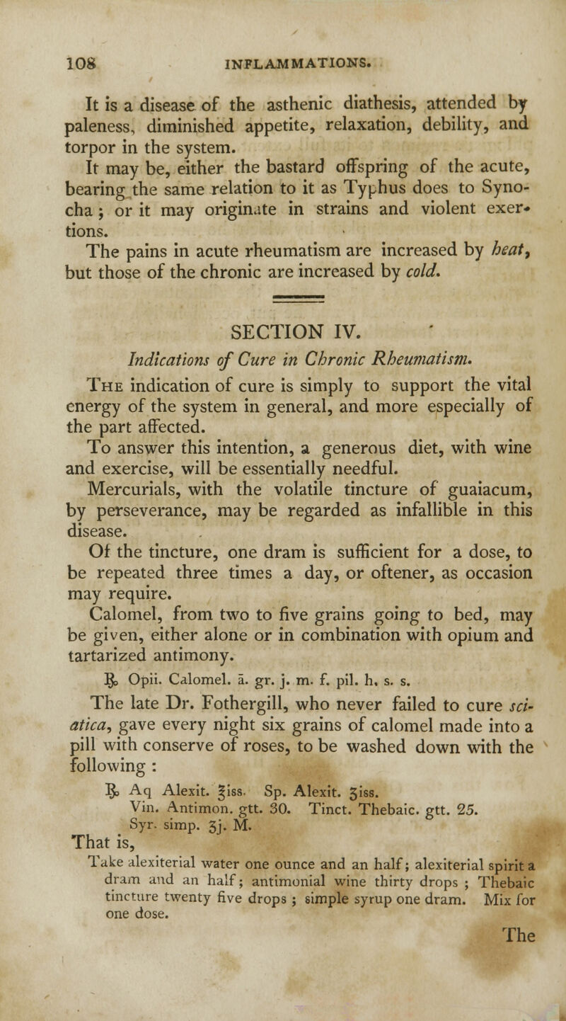 It is a disease of the asthenic diathesis, attended by paleness, diminished appetite, relaxation, debility, and torpor in the system. It may be, either the bastard offspring of the acute, bearing the same relation to it as Typhus does to Syno- cha; or it may originate in strains and violent exer- tions. The pains in acute rheumatism are increased by heat, but those of the chronic are increased by cold. SECTION IV. Indications of Cure in Chronic Rheumatism. The indication of cure is simply to support the vital energy of the system in general, and more especially of the part affected. To answer this intention, a generous diet, with wine and exercise, will be essentially needful. Mercurials, with the volatile tincture of guaiacum, by perseverance, may be regarded as infallible in this disease. Of the tincture, one dram is sufficient for a dose, to be repeated three times a day, or oftener, as occasion may require. Calomel, from two to five grains going to bed, may be given, either alone or in combination with opium and tartarized antimony. $> Opii. Calomel, a. gr. j. m. f. pil. h. s. s. The late Dr. Fothergill, who never failed to cure sci- atica, gave every night six grains of calomel made into a pill with conserve of roses, to be washed down with the following : ]£> Aq Alexit. §iss. Sp. Alexit. 3iss. Vin. Antimon. gtt. 30. Tinct. Thebaic, gtt. 25. Syr. simp. 5j. M. That is, Take alexiterial water one ounce and an half; alexiterial spirit a dram and an half; antimonial wine thirty drops ; Thebaic tincture twenty five drops ; simple syrup one dram. Mix for one dose.