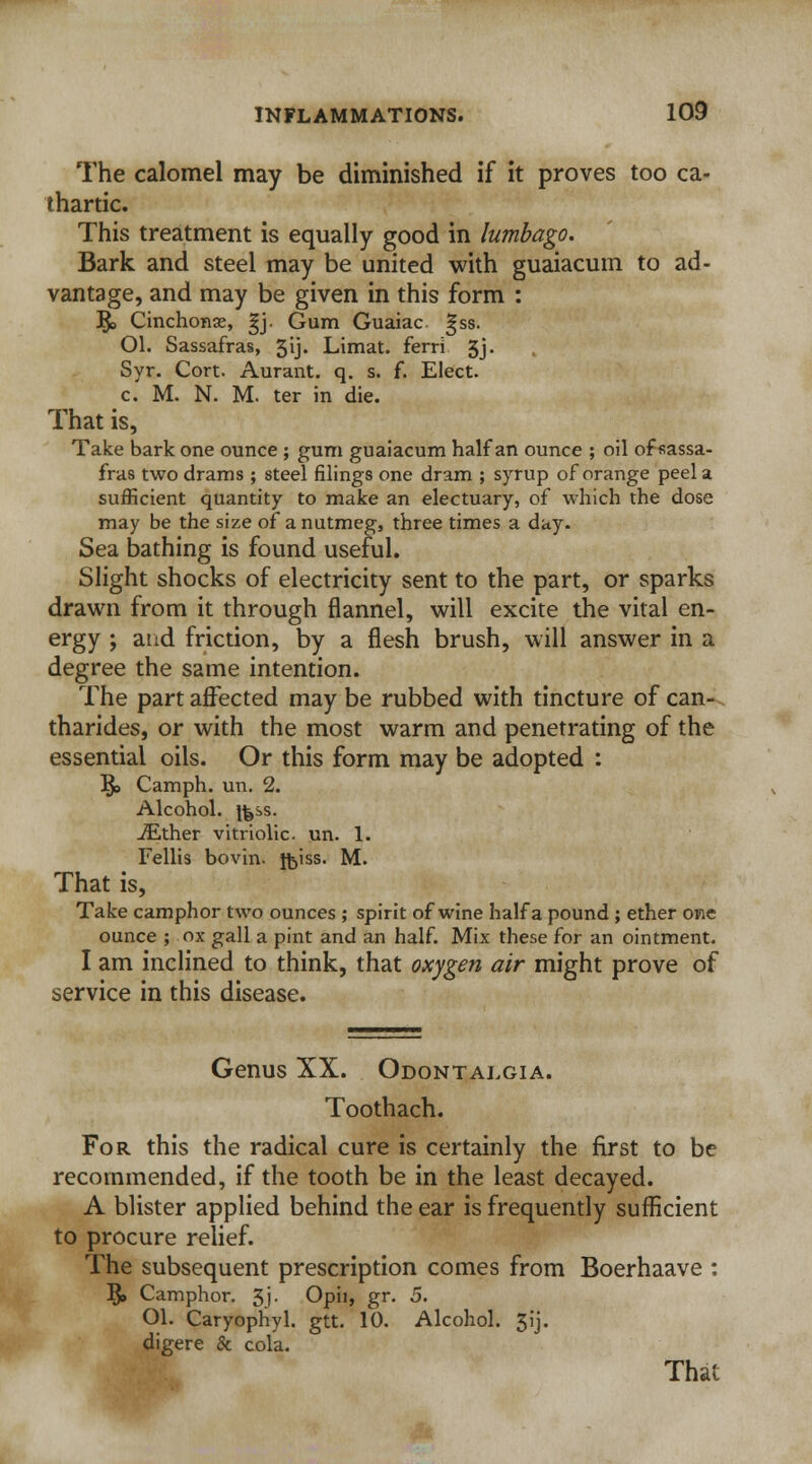 The calomel may be diminished if it proves too ca- thartic. This treatment is equally good in lumbago. Bark and steel may be united with guaiacum to ad- vantage, and may be given in this form : ]$> Cinchonas, gj. Gum Guaiac gss. Ol. Sassafras, 5ij. Limat. ferri 3j. Syr. Cort. Aurant. q. s. f. Elect, c. M. N. M. ter in die. That is, Take bark one ounce ; gum guaiacum half an ounce ; oil of sassa- fras two drams ; steel filings one dram ; syrup of orange peel a sufficient quantity to make an electuary, of which the dose may be the size of a nutmeg, three times a day. Sea bathing is found useful. Slight shocks of electricity sent to the part, or sparks drawn from it through flannel, will excite the vital en- ergy ; and friction, by a flesh brush, will answer in a degree the same intention. The part affected may be rubbed with tincture of can- tharides, or with the most warm and penetrating of the essential oils. Or this form may be adopted : ]$> Camph. un. 2. Alcohol, ifess. iEther vitriolic, un. 1. Fellis bovin. foiss. M. That is, Take camphor two ounces ; spirit of wine half a pound ; ether one ounce ; ox gall a pint and an half. Mix these for an ointment. I am inclined to think, that oxygen air might prove of service in this disease. Genus XX. Odontalgia. Toothach. For this the radical cure is certainly the first to be recommended, if the tooth be in the least decayed. A blister applied behind the ear is frequently sufficient to procure relief. The subsequent prescription comes from Boerhaave : 5» Camphor. 3j. Opii, gr. 5. Ol. Caryophyl. gtt. 10. Alcohol. 3ij. digere & cola. That