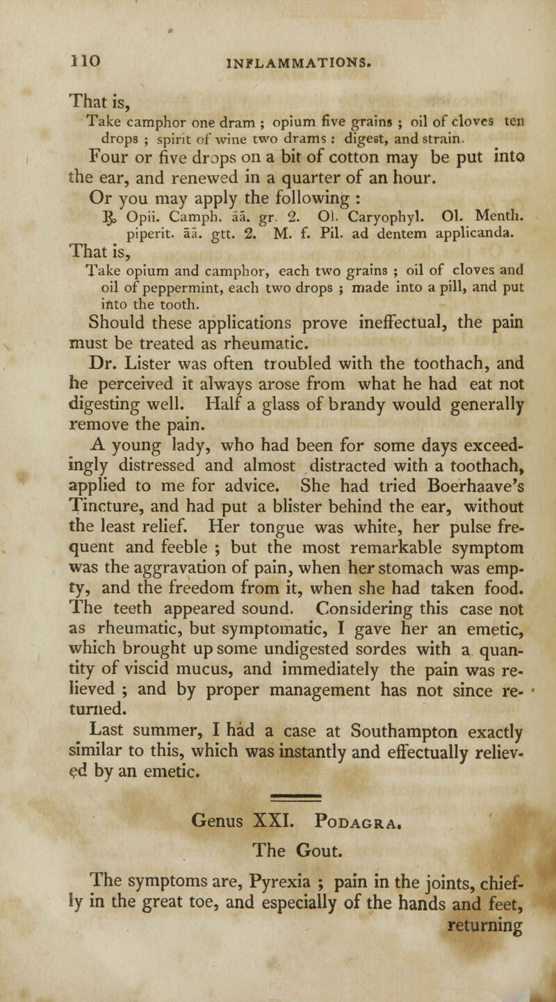 That is, Take camphor one dram ; opium five grains ; oil of cloves ten drops ; spirit of wine two drams : digest, and strain. Four or five drops on a bit of cotton may be put into the ear, and renewed in a quarter of an hour. Or you may apply the following : ]£, Opii. Camph. aa. gr. 2. O). Caryophyl. Ol. Menth. piperit. aa. gtt. 2. M. f. Pil. ad dentem applicanda. That is, Take opium and camphor, each two grains ; oil of cloves and oil of peppermint, each two drops ; made into a pill, and put into the tooth. Should these applications prove ineffectual, the pain must be treated as rheumatic. Dr. Lister was often troubled with the toothach, and he perceived it always arose from what he had eat not digesting well. Half a glass of brandy would generally remove the pain. A young lady, who had been for some days exceed- ingly distressed and almost distracted with a toothach, applied to me for advice. She had tried Boerhaave's Tincture, and had put a blister behind the ear, without the least relief. Her tongue was white, her pulse fre- quent and feeble ; but the most remarkable symptom was the aggravation of pain, when her stomach was emp- ty, and the freedom from it, when she had taken food. The teeth appeared sound- Considering this case not as rheumatic, but symptomatic, I gave her an emetic, which brought up some undigested sordes with a quan- tity of viscid mucus, and immediately the pain was re- lieved ; and by proper management has not since re- turned. ■• Last summer, I had a case at Southampton exactly similar to this, which was instantly and effectually reliev- ed by an emetic. Genus XXI. Podagra. The Gout. The symptoms are, Pyrexia ; pain in the joints, chief- ly in the great toe, and especially of the hands and feet, returning