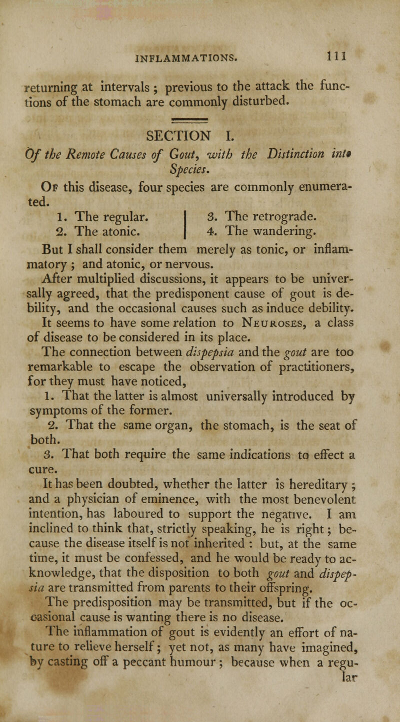 returning at intervals ; previous to the attack the func- tions of the stomach are commonly disturbed. SECTION I. Of the Remote Causes of Gout, with the Distinction int9 Species. Of this disease, four species are commonly enumera- ted. 1. The regular. 3. The retrograde. 2. The atonic. 4. The wandering. But I shall consider them merely as tonic, or inflam- matory ; and atonic, or nervous. After multiplied discussions, it appears to be univer- sally agreed, that the predisponent cause of gout is de- bility, and the occasional causes such as induce debility. It seems to have some relation to Neuroses, a class of disease to be considered in its place. The connection between dispepsia and the gout are too remarkable to escape the observation of practitioners, for they must have noticed, 1. That the latter is almost universally introduced by symptoms of the former. 2. That the same organ, the stomach, is the seat of both. 3. That both require the same indications to effect a cure. It has been doubted, whether the latter is hereditary ; and a physician of eminence, with the most benevolent intention, has laboured to support the negative. I am inclined to think that, strictly speaking, he is right; be- cause the disease itself is not inherited : but, at the same time, it must be confessed, and he would be ready to ac- knowledge, that the disposition to both gout and dispep- sia are transmitted from parents to their offspring. The predisposition may be transmitted, but if the oc- casional cause is wanting there is no disease. The inflammation of gout is evidently an effort of na- ture to relieve herself; yet not, as many have imagined, by casting off a peccant humour; because when a regu- lar