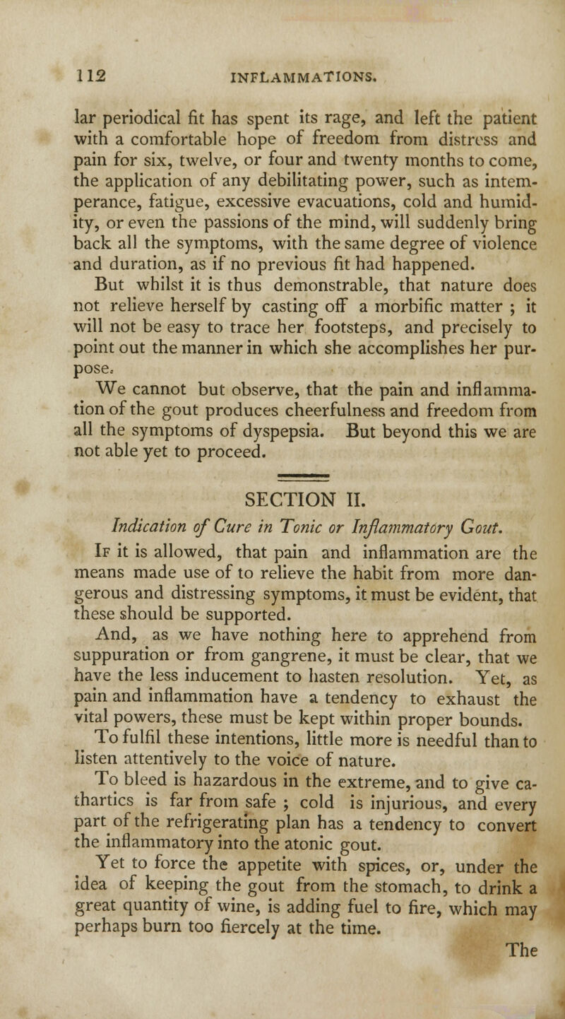 lar periodical fit has spent its rage, and left the patient with a comfortable hope of freedom from distress and pain for six, twelve, or four and twenty months to come, the application of any debilitating power, such as intem- perance, fatigue, excessive evacuations, cold and humid- ity, or even the passions of the mind, will suddenly bring back all the symptoms, with the same degree of violence and duration, as if no previous fit had happened. But whilst it is thus demonstrable, that nature does not relieve herself by casting off a morbific matter ; it will not be easy to trace her footsteps, and precisely to point out the manner in which she accomplishes her pur- pose.- We cannot but observe, that the pain and inflamma- tion of the gout produces cheerfulness and freedom from all the symptoms of dyspepsia. But beyond this we are not able yet to proceed. SECTION II. Indication of Cure in Tonic or Inflammatory Gout. If it is allowed, that pain and inflammation are the means made use of to relieve the habit from more dan- gerous and distressing symptoms, it must be evident, that these should be supported. And, as we have nothing here to apprehend from suppuration or from gangrene, it must be clear, that we have the less inducement to hasten resolution. Yet, as pain and inflammation have a tendency to exhaust the vital powers, these must be kept within proper bounds. To fulfil these intentions, little more is needful than to listen attentively to the voice of nature. To bleed is hazardous in the extreme, and to give ca- thartics is far from safe ; cold is injurious, and every part of the refrigerating plan has a tendency to convert the inflammatory into the atonic gout. Yet to force the appetite with spices, or, under the idea of keeping the gout from the stomach, to drink a great quantity of wine, is adding fuel to fire, which may perhaps burn too fiercely at the time.