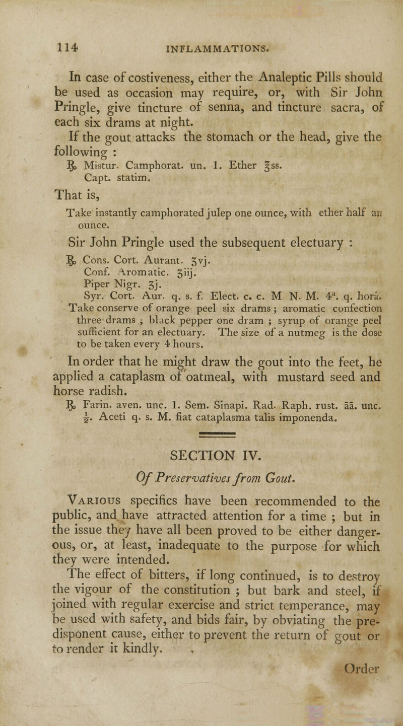 In case of costiveness, either the Analeptic Pills should be used as occasion may require, or, with Sir John Pringle, give tincture of senna, and tincture sacra, of each six drams at night. If the gout attacks the stomach or the head, give the following : R> Mistur. Camphorat. un. 1. Ether 3SS. Capt. statim. That is, Take instantly camphorated julep one ounce, with ether half an ounce. Sir John Pringle used the subsequent electuary : R, Cons. Cort. Aurant. 5vj. Conf. Aromatic. 5iij. Piper Nigr. 3j- Syr. Cort. Aur. q. s. f. Elect, c. c. M N. M. V. q. hora. Take conserve of orange peel six drams; aromatic confection three drams -, bLick pepper one dram ; syrup of orange peel sufficient for an electuary. The size of a nutmeg is the dose to be taken every 4 hours. In order that he might draw the gout into the feet, he applied a cataplasm of oatmeal, with mustard seed and horse radish. R, Farin. aven. unc. 1. Sem. Sinapi. Rad. Raph. rust. aa. unc. jj. Aceti q. s. M. fiat cataplasma talis imponenda. SECTION IV. Of Preservatives from Gout. Various specifics have been recommended to the public, and have attracted attention for a time ; but in the issue they have all been proved to be either danger- ous, or, at least, inadequate to the purpose for which they were intended. The effect of bitters, if long continued, is to destroy the vigour of the constitution ; but bark and steel, if joined with regular exercise and strict temperance, may be used with safety, and bids fair, by obviating the pre- disponent cause, either to prevent the return of gout or to render it kindly. Order