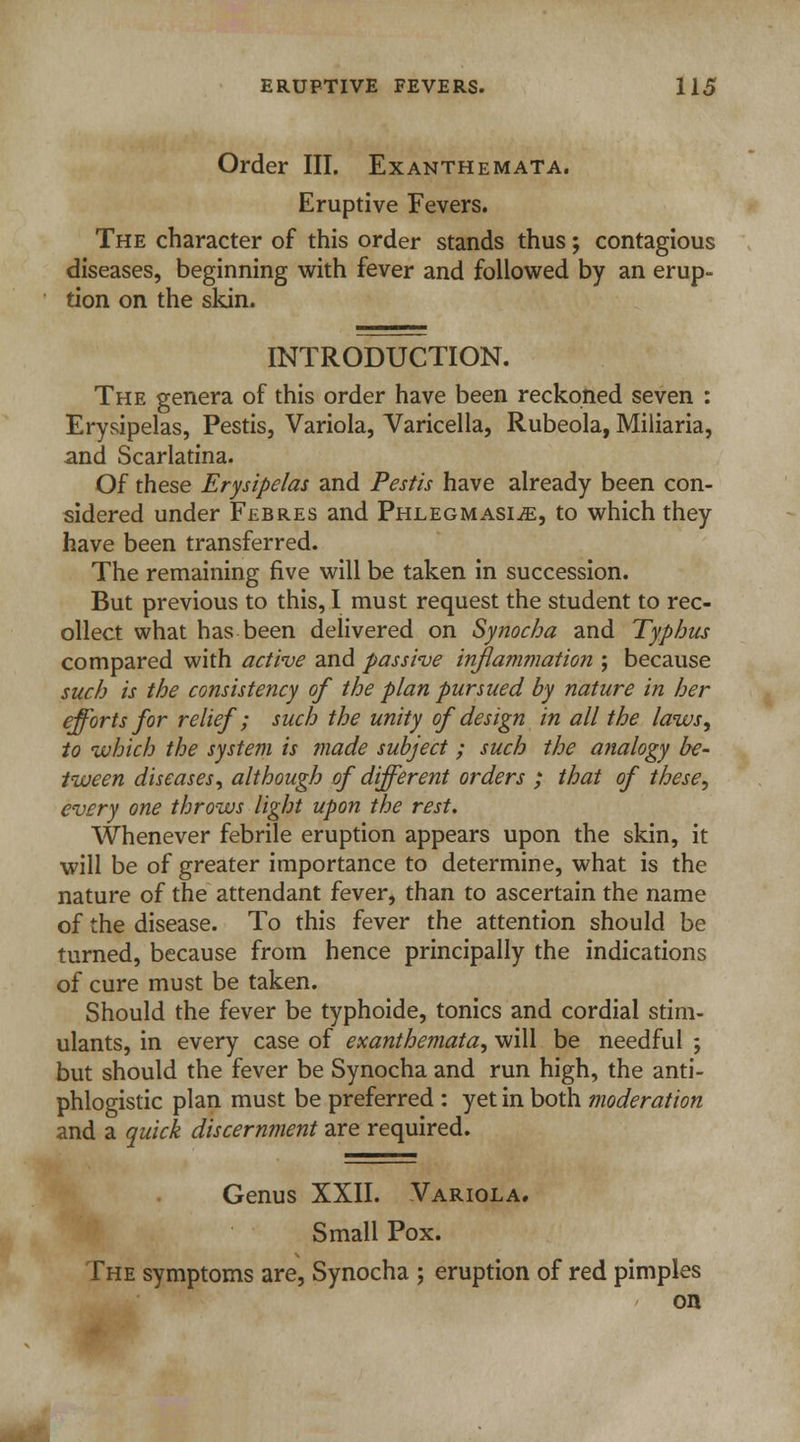 Order III. Exanthemata. Eruptive Fevers. The character of this order stands thus; contagious diseases, beginning with fever and followed by an erup- tion on the skin. INTRODUCTION. The genera of this order have been reckoned seven : Erysipelas, Pestis, Variola, Varicella, Rubeola, Miliaria, and Scarlatina. Of these Erysipelas and Pestis have already been con- sidered under Febres and Phlegmasia, to which they have been transferred. The remaining five will be taken in succession. But previous to this, I must request the student to rec- ollect what has been delivered on Synocha and Typhus compared with active and passive inflammation ; because such is the consistency of the plan pursued by nature in her efforts for relief; such the unity of design in all the laws, to which the system is made subject ; such the analogy be- tween diseases, although of different orders ; that of these, every one throws light upon the rest. Whenever febrile eruption appears upon the skin, it will be of greater importance to determine, what is the nature of the attendant fever, than to ascertain the name of the disease. To this fever the attention should be turned, because from hence principally the indications of cure must be taken. Should the fever be typhoide, tonics and cordial stim- ulants, in every case of exanthemata, will be needful ; but should the fever be Synocha and run high, the anti- phlogistic plan must be preferred : yet in both moderation and a quick discernment are required. Genus XXII. Variola. Small Pox. The symptoms are, Synocha ; eruption of red pimples on