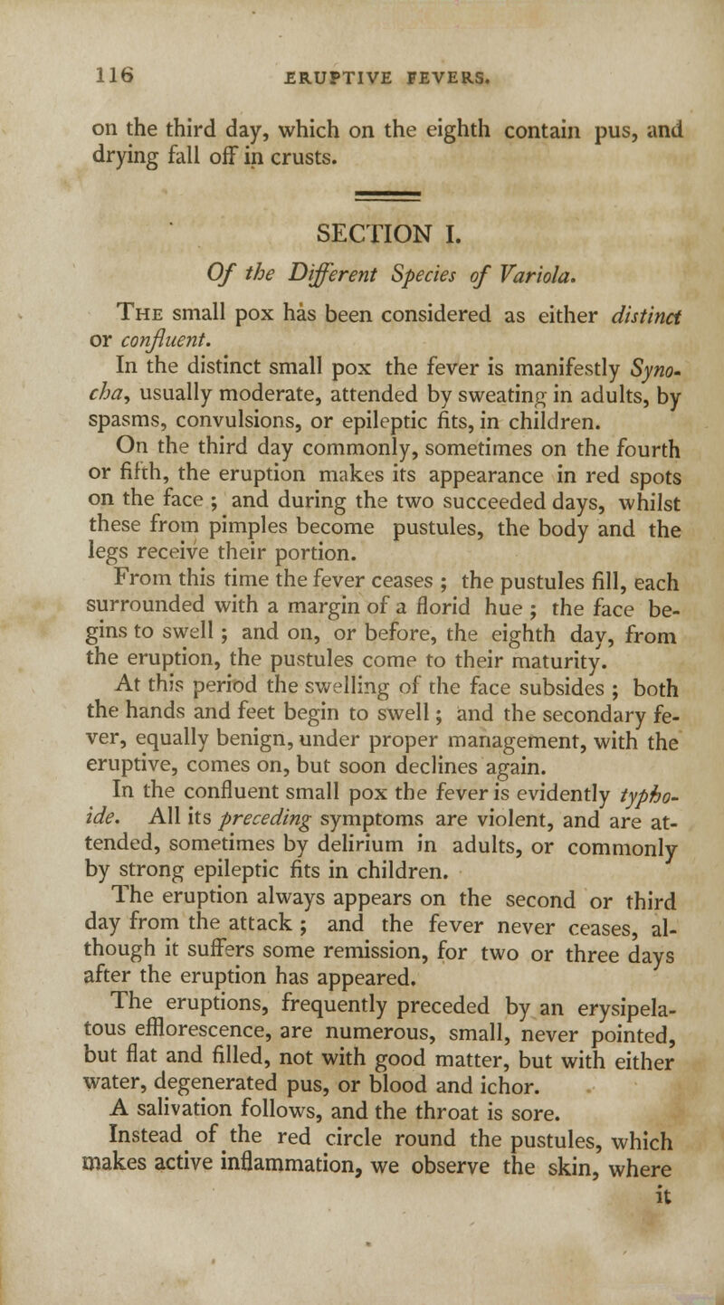 on the third day, which on the eighth contain pus, and drying fall off in crusts. SECTION I. Of the Different Species of Variola. The small pox has been considered as either distinct or confluent. In the distinct small pox the fever is manifestly Syno- cha, usually moderate, attended by sweating in adults, by spasms, convulsions, or epileptic fits, in children. On the third day commonly, sometimes on the fourth or fifth, the eruption makes its appearance in red spots on the face ; and during the two succeeded days, whilst these from pimples become pustules, the body and the legs receive their portion. From this time the fever ceases ; the pustules fill, each surrounded with a margin of a florid hue ; the face be- gins to swell; and on, or before, the eighth day, from the eruption, the pustules come to their maturity. At this period the swelling of the face subsides ; both the hands and feet begin to swell; and the secondary fe- ver, equally benign, under proper management, with the eruptive, comes on, but soon declines again. In the confluent small pox the fever is evidently typho- ide. All its preceding symptoms are violent, and are at- tended, sometimes by delirium in adults, or commonly by strong epileptic fits in children. The eruption always appears on the second or third day from the attack ; and the fever never ceases, al- though it suffers some remission, for two or three days after the eruption has appeared. The eruptions, frequently preceded by an erysipela- tous efflorescence, are numerous, small, never pointed, but flat and filled, not with good matter, but with either water, degenerated pus, or blood and ichor. A salivation follows, and the throat is sore. Insteadofthe red circle round the pustules, which makes active inflammation, we observe the skin, where it