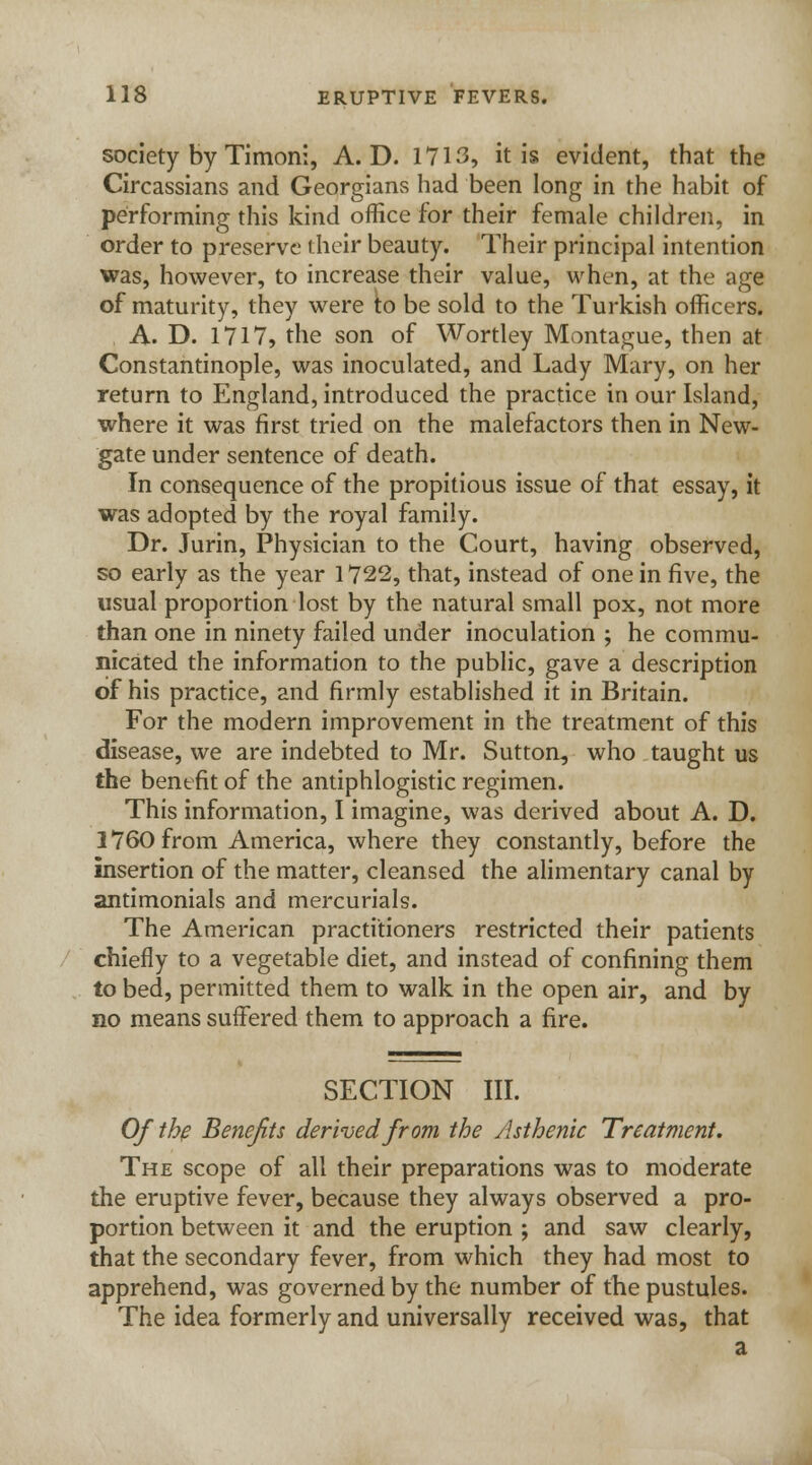 society by Timoni, A. D. 1713, it is evident, that the Circassians and Georgians had been long in the habit of performing this kind office for their female children, in order to preserve their beauty. Their principal intention was, however, to increase their value, when, at the age of maturity, they were to be sold to the Turkish officers. A. D. 1717, the son of Wortley Montague, then at Constantinople, was inoculated, and Lady Mary, on her return to England, introduced the practice in our Island, where it was first tried on the malefactors then in New- gate under sentence of death. In consequence of the propitious issue of that essay, it was adopted by the royal family. Dr. Jurin, Physician to the Court, having observed, so early as the year 1722, that, instead of one in five, the usual proportion lost by the natural small pox, not more than one in ninety failed under inoculation ; he commu- nicated the information to the public, gave a description of his practice, and firmly established it in Britain. For the modern improvement in the treatment of this disease, we are indebted to Mr. Sutton, who taught us the benefit of the antiphlogistic regimen. This information, I imagine, was derived about A. D. 1760 from America, where they constantly, before the insertion of the matter, cleansed the alimentary canal by antimonials and mercurials. The American practitioners restricted their patients chiefly to a vegetable diet, and instead of confining them to bed, permitted them to walk in the open air, and by no means suffered them to approach a fire. SECTION III. Of the Benefits derived from the Asthenic Treatment. The scope of all their preparations was to moderate the eruptive fever, because they always observed a pro- portion between it and the eruption ; and saw clearly, that the secondary fever, from which they had most to apprehend, was governed by the number of the pustules. The idea formerly and universally received was, that