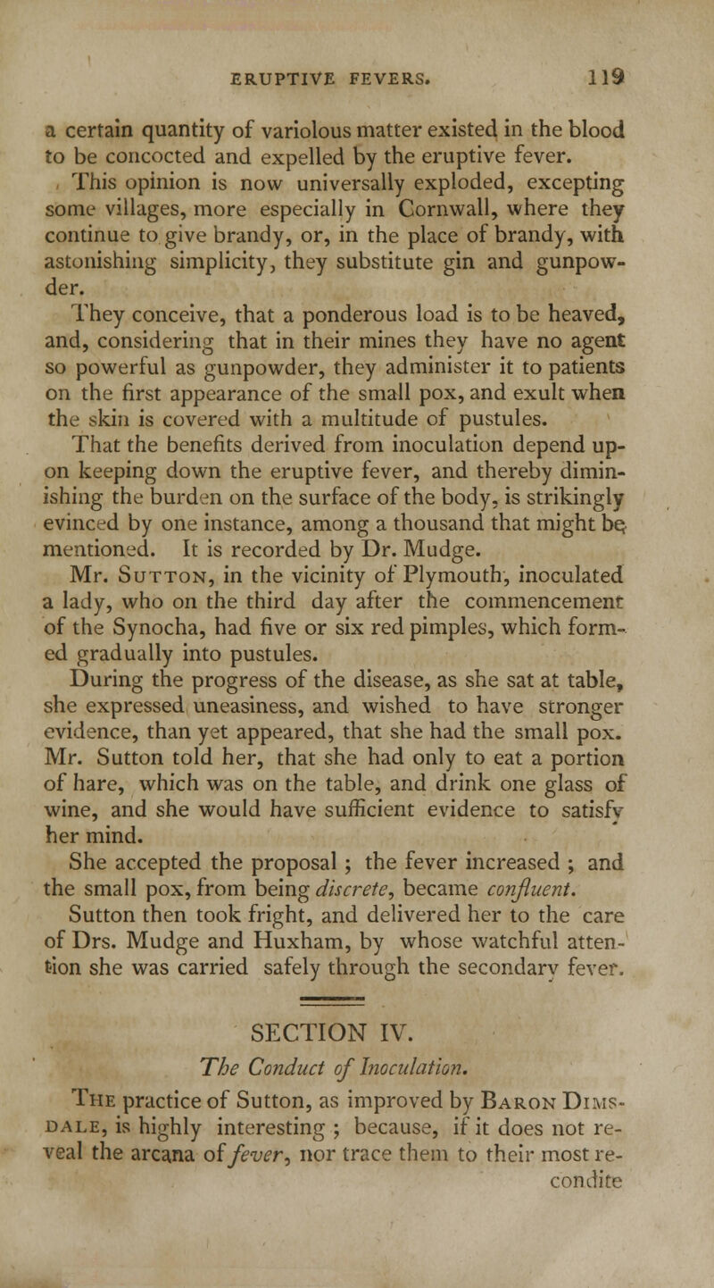 a certain quantity of variolous matter existed in the blood to be concocted and expelled by the eruptive fever. This opinion is now universally exploded, excepting some villages, more especially in Cornwall, where they continue to. give brandy, or, in the place of brandy, with astonishing simplicity, they substitute gin and gunpow- der. They conceive, that a ponderous load is to be heaved, and, considering that in their mines they have no agent so powerful as gunpowder, they administer it to patients on the first appearance of the small pox, and exult when the skin is covered with a multitude of pustules. That the benefits derived from inoculation depend up- on keeping down the eruptive fever, and thereby dimin- ishing the burden on the surface of the body, is strikingly evinced by one instance, among a thousand that might bet mentioned. It is recorded by Dr. Mudge. Mr. Sutton, in the vicinity of Plymouth, inoculated a lady, who on the third day after the commencement of the Synocha, had five or six red pimples, which form- ed gradually into pustules. During the progress of the disease, as she sat at table, she expressed uneasiness, and wished to have stronger evidence, than yet appeared, that she had the small pox. Mr. Sutton told her, that she had only to eat a portion of hare, which was on the table, and drink one glass of wine, and she would have sufficient evidence to satisfv her mind. She accepted the proposal ; the fever increased ; and the small pox, from being discrete, became confluent. Sutton then took fright, and delivered her to the care of Drs. Mudge and Huxham, by whose watchful atten- tion she was carried safely through the secondarv fever. SFXTION IV. The Conduct of Inoculation. The practice of Sutton, as improved by Baron Dims- dale, is highly interesting; because, if it does not re- veal the arcana of fever, nor trace them to their most re- condite