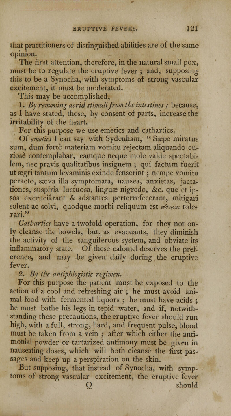 that practitioners of distinguished abilities are of the same opinion. The first attention, therefore, in the natural small pox, must be to regulate the eruptive fever ; and, supposing this to be a Synocha, with symptoms of strong vascular excitement, it must be moderated. This may be accomplished, 1. By removing acrid stimuli from the intestines ; because, as I have stated, these, by consent of parts, increase the irritability of the heart. For this purpose we use emetics and cathartics. Of emetics I can say with Sydenham,  Ssepe miratus sum, dum forte materiam vomitu rejectam aliquando cu-« riose contemplabar, eamque neque mole valde spectabi- lem, nee pravis qualitatibus insignem ; qui factum fuerit ut aegri tantum levaminis exinde fenserint; nempe vomitu peracto, saeva ilia symptomata, nausea, anxietas, jacta- tiones, suspiria luctuosa, linguas nigredo, &c. que et ip- sos excruciarant & adstantes perterrefecerant, mitigari solent ac solvi, quodque morbi reliquum est n>%p»f tole- rari. Cathartics have a twofold operation, for they not on- ly cleanse the bowels, but, as evacuants, they diminish the activity of the sanguiferous system, and obviate its inflammatory state. Of these calomel deserves the pref- erence, and may be given daily during the eruptive fever. 2. By the antiphlogistic regimen. For this purpose the patient must be exposed to the action of a cool and refreshing air ; he must avoid ani- mal food with fermented liquors ; he must have acids ; he must bathe his legs in tepid water, and if, notwith- standing these precautions, the eruptive fever should run high, with a full, strong, hard, and frequent pulse, blood must be taken from a vein ; after which either the anti- monial powder or tartarized antimony must be given in nauseating doses, which will both cleanse the first pas- sages and keep up a perspiration on the skin. But supposing, that instead of Synocha, with symp- toms of strong vascular excitement, the eruptive fever Q should