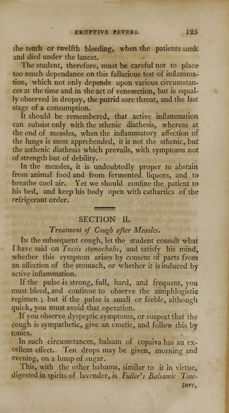 the tenth or twelfth bleeding, when the patients sunk and died under the lancet. The student, therefore, must be careful not to place too much dependance on this fallacious test of inflamma- tion, which not only depends upon various circumstan- ces at the time and in the act of venesection, but is equal- ly observed in dropsy, the putrid sore throat, and the last stage of a consumption. It should be remembered, that active inflammation can subsist only with the sthenic diathesis, whereas at the end of measles, when the inflammatory affection of the lungs is most apprehended, it is not the sthenic, but the asthenic diathesis which prevails, with symptoms not of strength but of debility. In the measles, it is undoubtedly proper to abstain from animal food and from fermented liquors, and to breathe cool air. Yet we should confine the patient to his bed, and keep his body open with cathartics of the refrigerant order. SECTION II. Treatment of Cough after Measles. In the subsequent cough, let the student consult what I have said on Tussis stomachalis, and satisfy his mind, whether this symptom arises by consent of parts from an affection of the stomach, or whether it is induced by active inflammation. If the pulse is strong, full, hard, and frequent, you must bleed, and continue to observe the antiphlogistic regimen ; but if the pulse is small or feeble, although quick, you must avoid that operation. If you observe dyspeptic symptoms, or suspect that the cough is sympathetic, give an emetic, and follow this by tonics. In such circumstances, balsam of copaiva has an ex- cellent effect. Ten drops may be given, morning and evening, on a lump of sugar. This, with the other balsams, similar to it in virtue, digested in spirits of lavender, is Fuller*s Balsamic Tinc- ture.