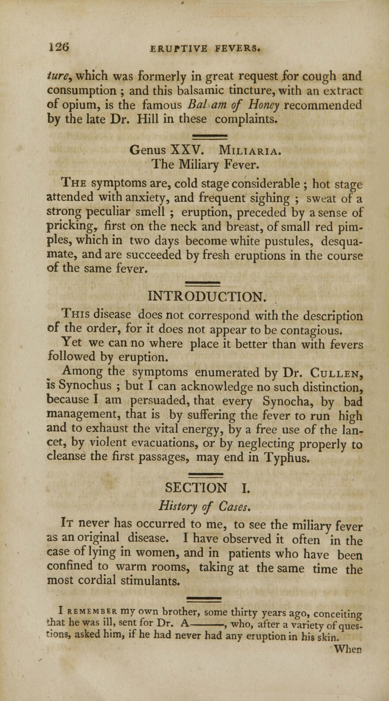 ture, which was formerly in great request for cough and consumption ; and this balsamic tincture, with an extract of opium, is the famous Bal am of Honey recommended by the late Dr. Hill in these complaints. Genus XXV. Miliaria. The Miliary Fever. The symptoms are, cold stage considerable ; hot stage attended with anxiety, and frequent sighing ; sweat of a strong peculiar smell ; eruption, preceded by a sense of pricking, first on the neck and breast, of small red pim- ples, which in two days become white pustules, desqua- mate, and are succeeded by fresh eruptions in the course of the same fever. INTRODUCTION. This disease does not correspond with the description of the order, for it does not appear to be contagious. Yet we can no where place it better than with fevers followed by eruption. Among the symptoms enumerated by Dr. Cullen, is Synochus ; but I can acknowledge no such distinction, because I am persuaded, that every Synocha, by bad management, that is by suffering the fever to run high and to exhaust the vital energy, by a free use of the lan- cet, by violent evacuations, or by neglecting properly to cleanse the first passages, may end in Typhus. SECTION I. History of Cases. It never has occurred to me, to see the miliary fever as an original disease. I have observed it often in the case of lying in women, and in patients who have been confined to warm rooms, taking at the same time the most cordial stimulants. I remember my own brother, some thirty years ago, conceiting that he was ill, sent for Dr. A , who, after a variety of ques- tions, asked him, if he had never had any eruption in his skin.