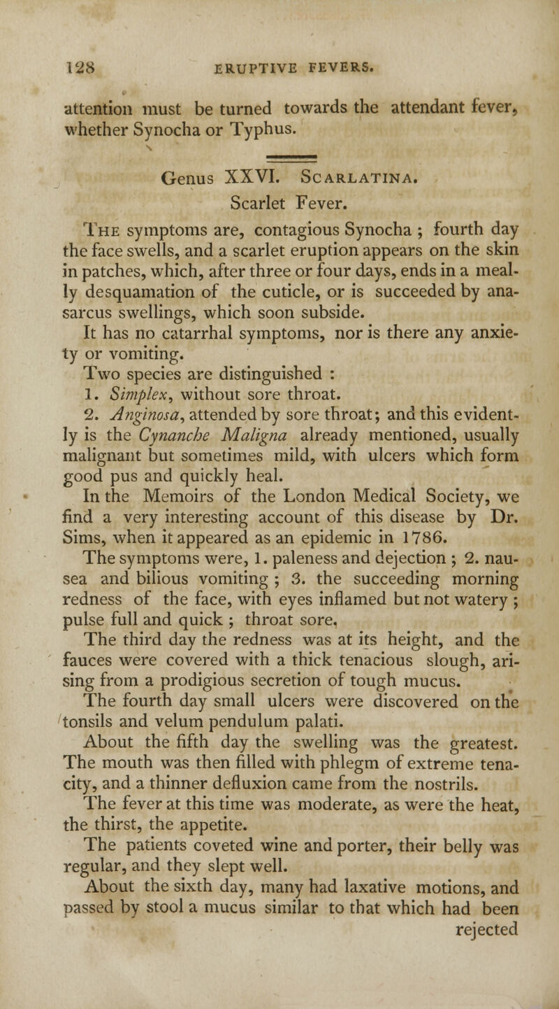 attention must be turned towards the attendant fever, whether Synocha or Typhus. Genus XXVI. Scarlatina. Scarlet Fever. The symptoms are, contagious Synocha ; fourth day the face swells, and a scarlet eruption appears on the skin in patches, which, after three or four days, ends in a meal- ly desquamation of the cuticle, or is succeeded by ana- sarcus swellings, which soon subside. It has no catarrhal symptoms, nor is there any anxie- ty or vomiting. Two species are distinguished : 1. Simplex, without sore throat. 2. Anginosa, attended by sore throat; and this evident- ly is the Cynanche Maligna already mentioned, usually malignant but sometimes mild, with ulcers which form good pus and quickly heal. In the Memoirs of the London Medical Society, we find a very interesting account of this disease by Dr. Sims, when it appeared as an epidemic in 1786. The symptoms were, 1. paleness and dejection ; 2. nau- sea and bilious vomiting ; 3. the succeeding morning redness of the face, with eyes inflamed but not watery ; pulse full and quick ; throat sore. The third day the redness was at its height, and the fauces were covered with a thick tenacious slough, ari- sing from a prodigious secretion of tough mucus. The fourth day small ulcers were discovered on the tonsils and velum pendulum palati. About the fifth day the swelling was the greatest. The mouth was then filled with phlegm of extreme tena- city, and a thinner defluxion came from the nostrils. The fever at this time was moderate, as were the heat, the thirst, the appetite. The patients coveted wine and porter, their belly was regular, and they slept well. About the sixth day, many had laxative motions, and passed by stool a mucus similar to that which had been rejected