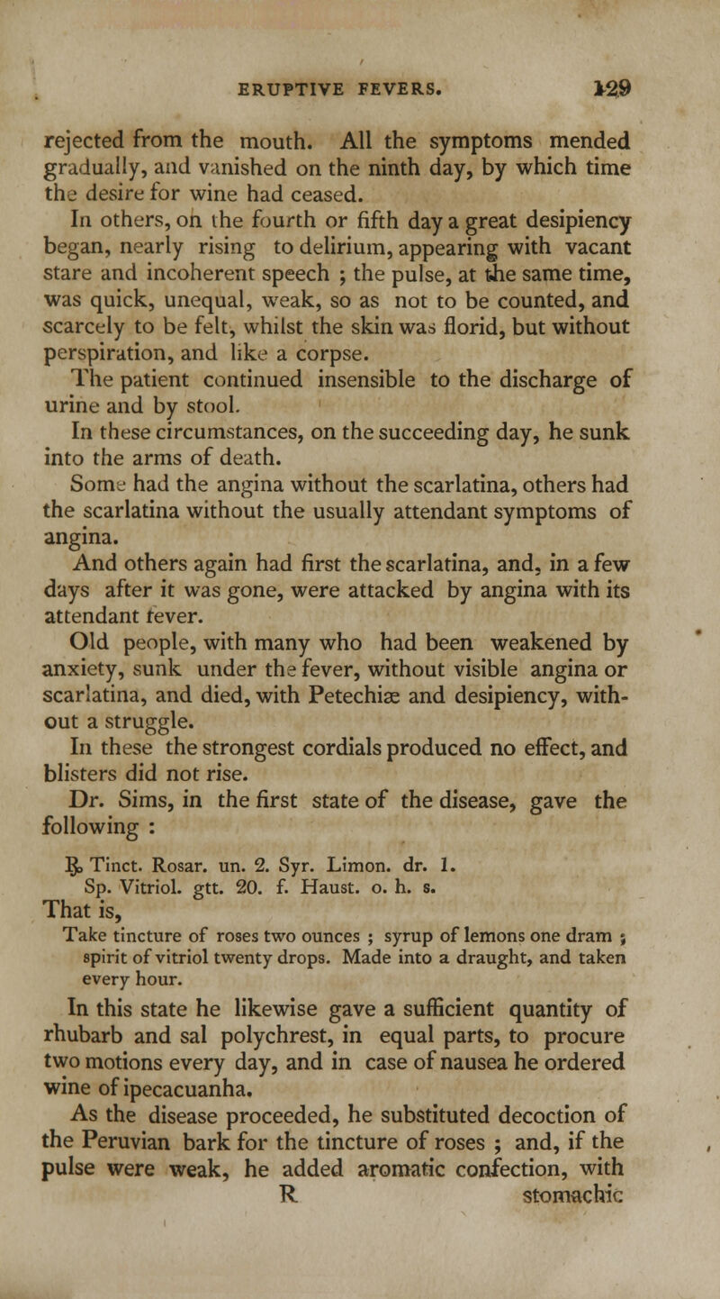 rejected from the mouth. All the symptoms mended gradually, and vanished on the ninth day, by which time the desire for wine had ceased. In others, on the fourth or fifth day a great desipiency began, nearly rising to delirium, appearing with vacant stare and incoherent speech ; the pulse, at the same time, was quick, unequal, weak, so as not to be counted, and scarcely to be felt, whilst the skin was florid, but without perspiration, and like a corpse. The patient continued insensible to the discharge of urine and by stool. In these circumstances, on the succeeding day, he sunk into the arms of death. Some had the angina without the scarlatina, others had the scarlatina without the usually attendant symptoms of angina. And others again had first the scarlatina, and, in a few days after it was gone, were attacked by angina with its attendant fever. Old people, with many who had been weakened by anxiety, sunk under the fever, without visible angina or scarlatina, and died, with Petechise and desipiency, with- out a struggle. In these the strongest cordials produced no effect, and blisters did not rise. Dr. Sims, in the first state of the disease, gave the following : §> Tinct. Rosar. un. 2. Syr. Limon. dr. 1. Sp. Vitriol, gtt. 20. f. Haust. o. h. s. That is, Take tincture of roses two ounces ; syrup of lemons one dram ; spirit of vitriol twenty drops. Made into a draught, and taken every hour. In this state he likewise gave a sufficient quantity of rhubarb and sal polychrest, in equal parts, to procure two motions every day, and in case of nausea he ordered wine of ipecacuanha. As the disease proceeded, he substituted decoction of the Peruvian bark for the tincture of roses ; and, if the pulse were weak, he added aromatic confection, with R stomachic