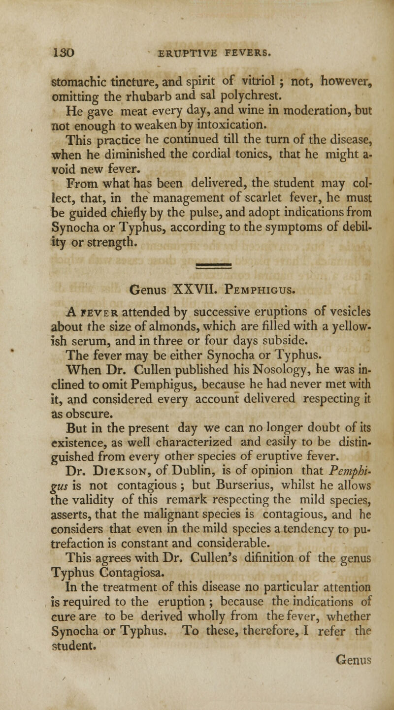 stomachic tincture, and spirit of vitriol ; not, however, omitting the rhubarb and sal polychrest. He gave meat every day, and wine in moderation, but not enough to weaken by intoxication. This practice he continued till the turn of the disease, when he diminished the cordial tonics, that he might a- void new fever. From what has been delivered, the student may col- lect, that, in the management of scarlet fever, he must be guided chiefly by the pulse, and adopt indications from Synocha or Typhus, according to the symptoms of debil- ity or strength. Genus XXVII. Pemphigus. A fever attended by successive eruptions of vesicles about the size of almonds, which are filled with a yellow- ish serum, and in three or four days subside. The fever may be either Synocha or Typhus. When Dr. Cullen published his Nosology, he was in- clined to omit Pemphigus, because he had never met with it, and considered every account delivered respecting it as obscure. But in the present day we can no longer doubt of its existence, as well characterized and easily to be distin- guished from every other species of eruptive fever. Dr. Dickson, of Dublin, is of opinion that Pemphi' gus is not contagious ; but Burserius, whilst he allows the validity of this remark respecting the mild species, asserts, that the malignant species is contagious, and he considers that even in the mild species a tendency to pu- trefaction is constant and considerable. This agrees with Dr. Cullen's difinition of the genus Typhus Contagiosa. In the treatment of this disease no particular attention is required to the eruption ; because the indications of cure are to be derived wholly from the fever, whether Synocha or Typhus. To these, therefore, I refer the student. Genus