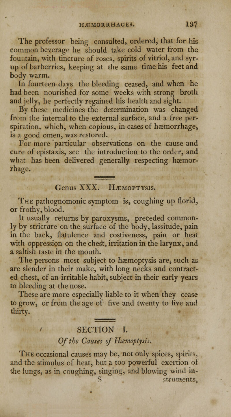 The professor being consulted, ordered, that for his common beverage he should take cold water from the fountain, with tincture of roses, spirits of vitriol, and syr- up of barberries, keeping at the same time his feet and body warm. In fourteen days the bleeding ceased, and when he had been nourished for some weeks with strong broth and jelly, he perfectly regained his health and sight. By these medicines the determination was changed from the internal to the external surface, and a free per- spiration, which, when copious, in cases of haemorrhage, is a good omen, was restored. For more particular observations on the cause and cure of epistaxis, see the introduction to the order, and what has been delivered generally respecting hemor- rhage. Genus XXX. Haemoptysis. The pathognomonic symptom is, coughing up florid., or frothy, blood. It usually returns by paroxysms, preceded common- ly by stricture on the surface of the body, lassitude, pain in the back, flatulence and costiveness, pain or heat with oppression on the chest, irritation in the larynx, and a saltish taste in the mouth. The persons most subject to haemoptysis are, such as are slender in their make, with long necks and contract- ed chest, of an irritable habit, subject in their early years to bleeding at the nose. These are more especially liable to it when they cease to grow, or from the age of five and twenty to five and thirty. / SECTION I. Of the Causes of Hemoptysis. The occasional causes may be, not only spices, spirits, and the stimulus of heat, but a too powerful exertion of the lungs, as in coughing, singing, and blowing wind in- S stiruHtent&,