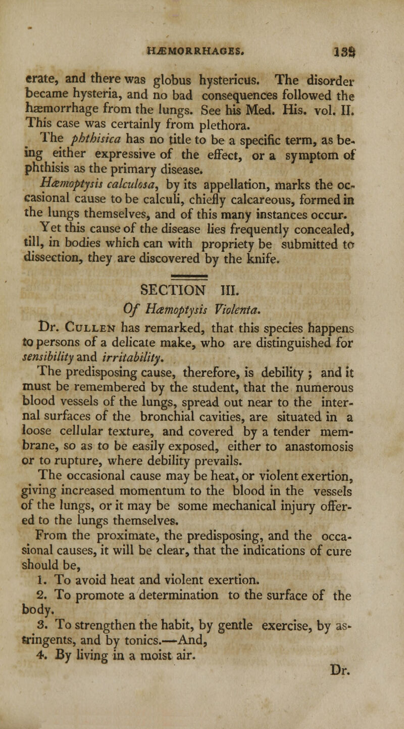 erate, and there was globus hystericus. The disorder became hysteria, and no bad consequences followed the haemorrhage from the lungs. See his Med. His. vol. II. This case was certainly from plethora. The phthisica has no title to be a specific term, as be- ing either expressive of the effect, or a symptom of phthisis as the primary disease. Hemoptysis calculosa, by its appellation, marks the oc- casional cause to be calculi, chiefly calcareous, formed in the lungs themselves, and of this many instances occur. Yet this cause of the disease lies frequently concealed, till, in bodies which can with propriety be submitted to dissection, they are discovered by the knife. SECTION III. Of Hamoptysis Violenta, Dr. Cullen has remarked, that this species happens to persons of a delicate make, who are distinguished for sensibility and irritability. The predisposing cause, therefore, is debility ; and it must be remembered by the student, that the numerous blood vessels of the lungs, spread out near to the inter- nal surfaces of the bronchial cavities, are situated in a loose cellular texture, and covered by a tender mem- brane, so as to be easily exposed, either to anastomosis or to rupture, where debility prevails. The occasional cause may be heat, or violent exertion, giving increased momentum to the blood in the vessels of the lungs, or it may be some mechanical injury offer- ed to the lungs themselves. From the proximate, the predisposing, and the occa- sional causes, it will be clear, that the indications of cure should be, 1. To avoid heat and violent exertion. 2. To promote a determination to the surface of the body. 3. To strengthen the habit, by gentle exercise, by as- tringents, and by tonics.—And, 4. By living in a moist air.