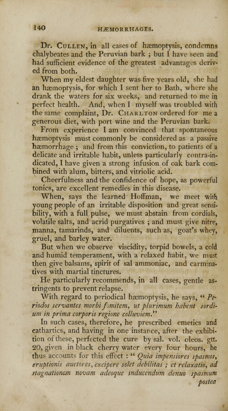 Dr. Cullen, in all cases of haemoptysis, condemns chalybeates and the Peruvian bark ; but I have seen and had sufficient evidence of the greatest advantages deriv- ed from both. When my eldest daughter was five years old, she had an haemoptysis, for which I sent her to Bath, where she drank the waters for six weeks, and returned to me in perfect health. And, when I myself was troubled with the same complaint, Dr. Charlton ordered for me a generous diet, with port wine and the Peruvian bark. From experience I am convinced that spontaneous haemoptysis must commonly be considered as a passive haemorrhage ; and from this conviction, to patients of a delicate and irritable habit, unless particularly contra-in- dicated, I have given a strong infusion of oak bark com- bined with alum, bitters, and vitriolic acid. Cheerfulness and the confidence of hope, as powerful tonics, are excellent remedies in this disease. When, says the learned Hoffman, we meet with young people of an irritable disposition and great sensi- bility, with a full pulse, we must abstain from cordials, volatile salts, and acrid purgatives ; and must give nitre, manna, tamarinds, and diluents, such as, goat's whey, gruel, and barley water. But when we observe viscidity, torpid bowels, a cold and humid temperament, with a relaxed habit, we must then give balsams, spirit of sal ammoniac, and carmina- tives with martial tinctures. He particularly recommends, in all cases, gentle as- tringents to prevent relapse. With regard to periodical haemoptysis, he says,  Pe- riodos servantes morbi fmitem, ut plurimum habent sordi- um in prima corporis regione colluviem. In such cases, therefore, he prescribed emetics and cathartics, and having in one instance, after the exhibi- tion of these, perfected the cure by sal. vol. oleos. gtt. 20, given in black cherry water every four hours, he thus accounts for this effect :  Quia impensiores spasmos, eruptionis auctores, excipere solet debilitas ; et relaxation ad stagnationejn novam adeoque inducendum denuo spasmum posted