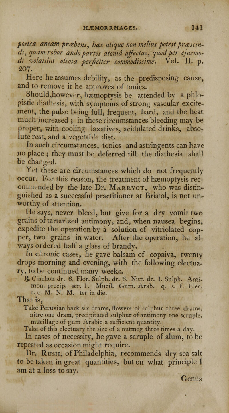 postea ansam prabens, hac utique non melius potest prcescin- dt, quam robor ando partes atonid affectas, quod per ejusmo- di volatilia oleosa perficiter commodissime. Vol. II. p. 207. Here he assumes debility, as the predisposing cause, and to remove it he approves of tonics. Should,however, haemoptysis be attended by a phlo- gistic diathesis, with symptoms of strong vascular excite- ment, the pulse being full, frequent, hard, and the heat much increased ; in these circumstances bleeding may be pr; per, with cooling laxatives, acidulated drinks, abso- lute rest, and a vegetable diet. In such circumstances, tonics and astringents can have no place ; they must be deferred till the diathesis shall be changed. Yet these are circumstances which do not frequently occur. For this reason, the treatment of haemoptysis rec- ommended by the late Dr. Marryot, who was distin- guished as a successful practitioner at Bristol, is not un- worthy of attention. He says, never bleed, but give for a dry vomit two grains of tartarized antimony, and, when nausea begins, expedite the operation by a solution of vitriolated cop- per, two grains in water. After the operation, he al- ways ordered half a glass of brandy. In chronic cases, he gave balsam of copaiva, twenty drops morning and evening, with the following electua- ry, to be continued many weeks. $, Cinchon dr. 6. Flor. Sulph. dr. 3. Nitr. dr. 1. Sulph. Anti- mon. precip. scr. 1. Mucil. Gum. Arab. q. s. f. Elec. c. c M. N. M. ter in die. That is, Take Peruvian bark six drams, flowers of sulphur three drams, nitre one dram, precipitated sulphur of antimony one scruple, mucillage of gum Arabic a sufficient quantity. Take of this electuary the size of a nutmeg three times a day. In cases of necessity, he gave a scruple of alum, to be repeated as occasion might require. Dr. Rush, of Philadelphia, recommends dry sea salt to be taken in great quantities, but on what principle I am at a loss to say. Genus