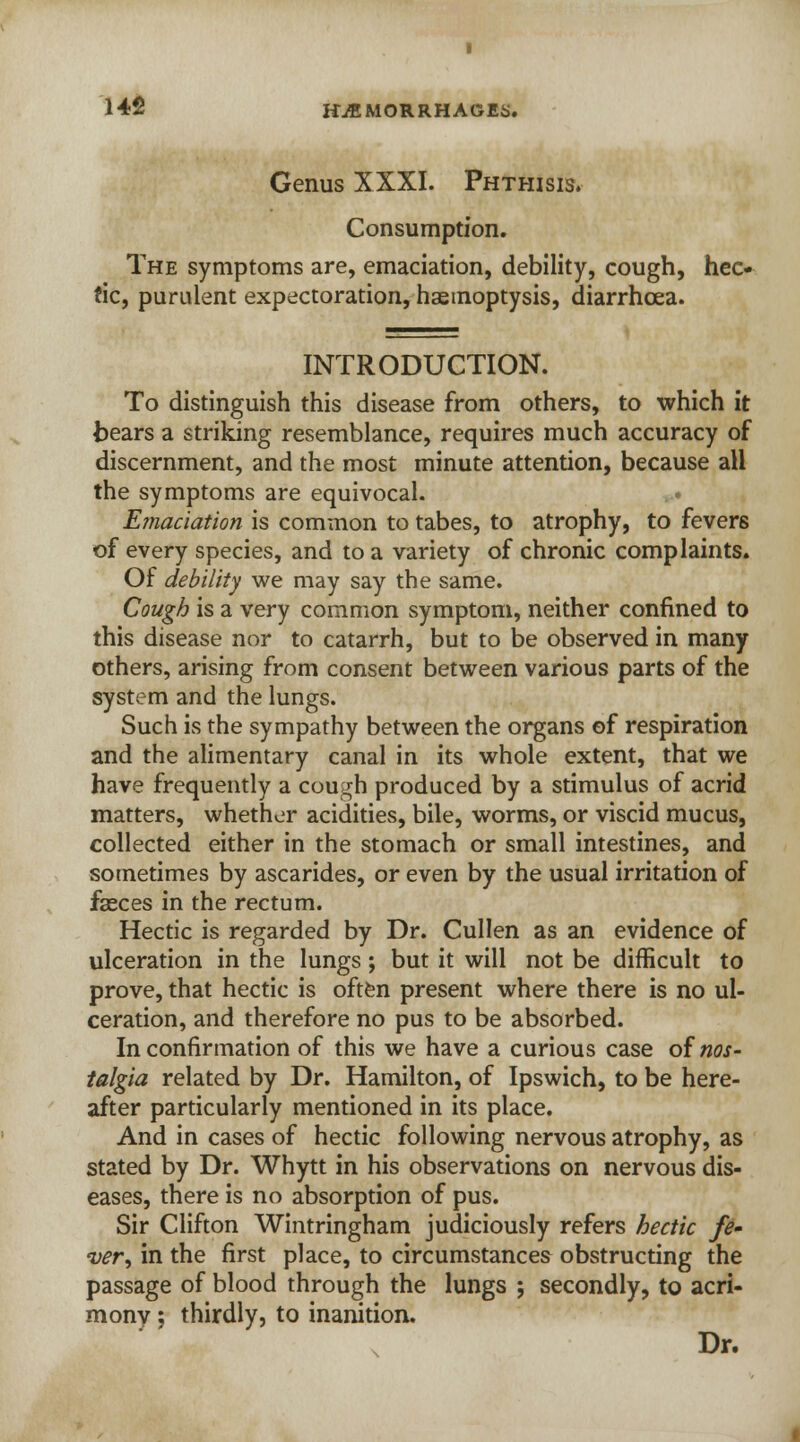 Genus XXXI. Phthisis. Consumption. The symptoms are, emaciation, debility, cough, hec- tic, purulent expectoration, haemoptysis, diarrhoea. INTRODUCTION. To distinguish this disease from others, to which it bears a striking resemblance, requires much accuracy of discernment, and the most minute attention, because all the symptoms are equivocal. Emaciation is common to tabes, to atrophy, to fevers of every species, and to a variety of chronic complaints. Of debility we may say the same. Cough is a very common symptom, neither confined to this disease nor to catarrh, but to be observed in many others, arising from consent between various parts of the system and the lungs. Such is the sympathy between the organs of respiration and the alimentary canal in its whole extent, that we have frequently a cough produced by a stimulus of acrid matters, whether acidities, bile, worms, or viscid mucus, collected either in the stomach or small intestines, and sometimes by ascarides, or even by the usual irritation of faeces in the rectum. Hectic is regarded by Dr. Cullen as an evidence of ulceration in the lungs; but it will not be difficult to prove, that hectic is often present where there is no ul- ceration, and therefore no pus to be absorbed. In confirmation of this we have a curious case of nos- talgia related by Dr. Hamilton, of Ipswich, to be here- after particularly mentioned in its place. And in cases of hectic following nervous atrophy, as stated by Dr. Whytt in his observations on nervous dis- eases, there is no absorption of pus. Sir Clifton Wintringham judiciously refers hectic fe- ver', in the first place, to circumstances obstructing the passage of blood through the lungs ; secondly, to acri- monv; thirdly, to inanition.