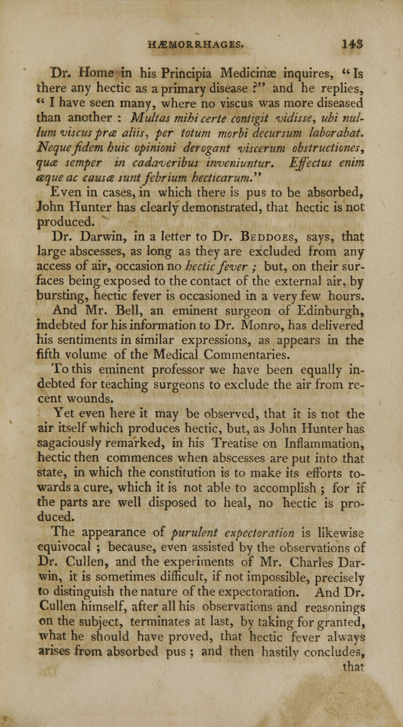Dr. Home in his Principia Medicinas inquires,  Is there any hectic as a primary disease ? and he replies, •* I have seen many, where no viscus was more diseased than another : Multas mihi certe contigit vidisse, ubi nul- lum viscus pra aliis, per totum morbi decursum laborabat. Neque jidem buic opinioni derogant viscerum obstructions, qua semper in cadaveribus inveniuntur. Effectus enim aque ac causes sunt febrium becticarum.'* Even in cases, in which there is pus to be absorbed, John Hunter has clearly demonstrated, that hectic is not produced. Dr. Darwin, in a letter to Dr. Beddoes, says, that large abscesses, as long as they are excluded from any access of air, occasion no hectic fever ; but, on their sur- faces being exposed to the contact of the external air, by bursting, hectic fever is occasioned in a very few hours. And Mr. Bell, an eminent surgeon of Edinburgh, indebted for his information to Dr. Monro, has delivered his sentiments in similar expressions, as appears in the fifth volume of the Medical Commentaries. To this eminent professor we have been equally in- debted for teaching surgeons to exclude the air from re- cent wounds. Yet even here it may be observed, that it is not the air itself which produces hectic, but, as John Hunter has sagaciously remarked, in his Treatise on Inflammation, hectic then commences when abscesses are put into that state, in which the constitution is to make its efforts to- wards a cure, which it is not able to accomplish j for if the parts are well disposed to heal, no hectic is pro- duced. The appearance of purulent expectoration is likewise equivocal ; because, even assisted by the observations of Dr. Cullen, and the experiments of Mr. Charles Dar- win, it is sometimes difficult, if not impossible, precisely to distinguish the nature of the expectoration. And Dr. Cullen himself, after all his observations and reasonings on the subject, terminates at last, by taking for granted, what he should have proved, that hectic fever always arises from absorbed pus ; and then hastily concludes, that