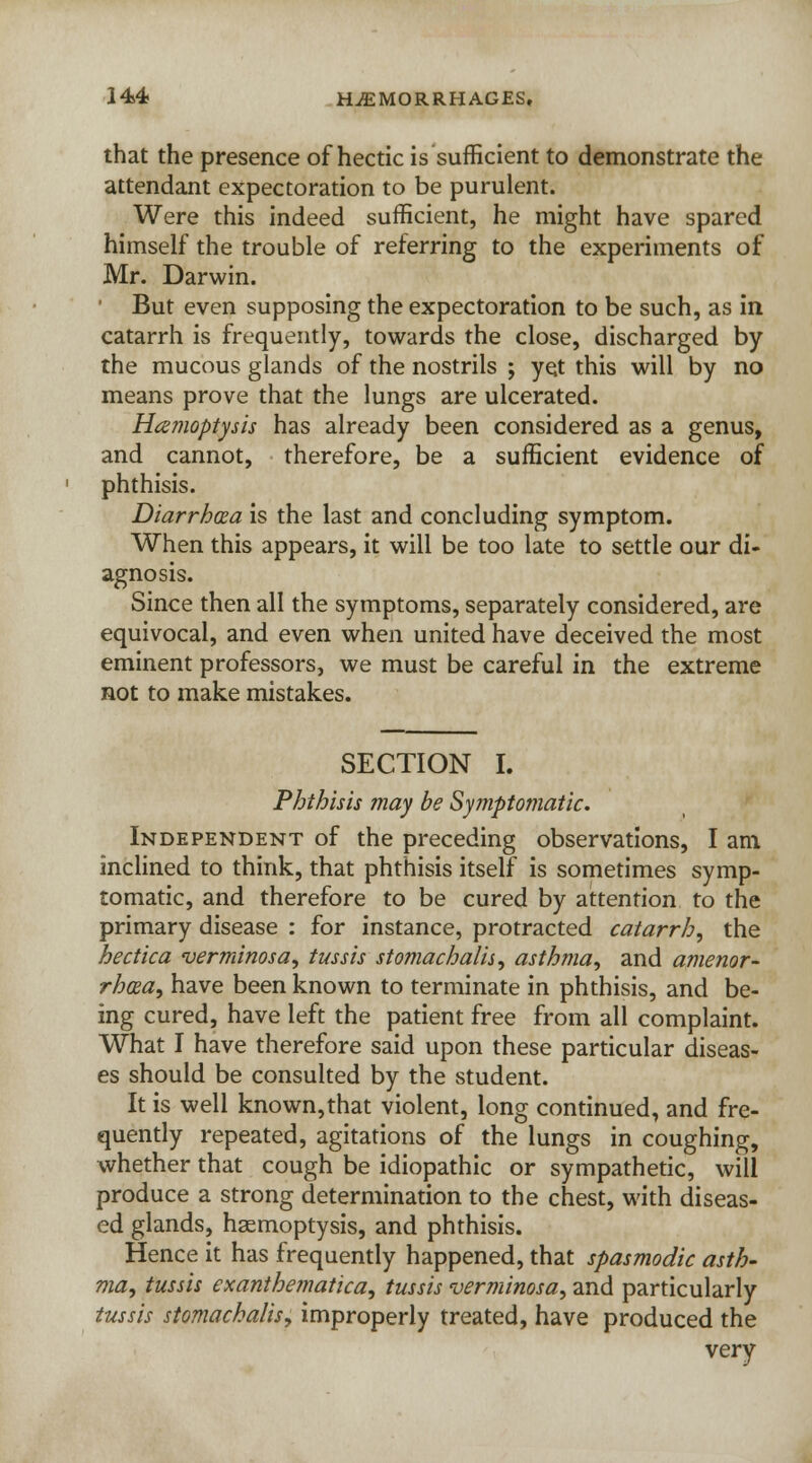 that the presence of hectic is sufficient to demonstrate the attendant expectoration to be purulent. Were this indeed sufficient, he might have spared himself the trouble of referring to the experiments of Mr. Darwin. But even supposing the expectoration to be such, as in catarrh is frequently, towards the close, discharged by the mucous glands of the nostrils ; yet this will by no means prove that the lungs are ulcerated. Hemoptysis has already been considered as a genus, and cannot, therefore, be a sufficient evidence of phthisis. Diarrhoea is the last and concluding symptom. When this appears, it will be too late to settle our di- agnosis. Since then all the symptoms, separately considered, are equivocal, and even when united have deceived the most eminent professors, we must be careful in the extreme not to make mistakes. SECTION I. Phthisis may be Symptomatic. Independent of the preceding observations, I am inclined to think, that phthisis itself is sometimes symp- tomatic, and therefore to be cured by attention to the primary disease : for instance, protracted catarrh, the hectica verminosa, tussis stomachalis, asthma, and amenor- rhea, have been known to terminate in phthisis, and be- ing cured, have left the patient free from all complaint. What I have therefore said upon these particular diseas- es should be consulted by the student. It is well known,that violent, long continued, and fre- quently repeated, agitations of the lungs in coughing, whether that cough be idiopathic or sympathetic, will produce a strong determination to the chest, with diseas- ed glands, haemoptysis, and phthisis. Hence it has frequently happened, that spasmodic asth- ma, tussis exanthematica, tussis verminosa, and particularly tussis stomachalis, improperly treated, have produced the very