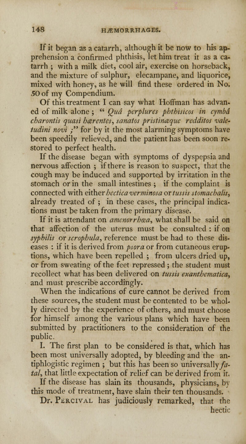If it began as a catarrh, although it be now to his ap- prehension a confirmed phthisis, let him treat it as a ca- tarrh ; with a milk diet, cool air, exercise on horseback, and the mixture of sulphur, elecampane, and liquorice, mixed with honey, as he will find these ordered in No. 50 of my Compendium. Of this treatment I can say what Hoffman has advan- ed of milk alone ;  Qua perplures phthisicos in cymbd charontis quasi harentes, sanatos pristinaque redditos vale- tudini novi ; for by it the most alarming symptoms have been speedily relieved, and the patient has been soon re- stored to perfect health. If the disease began with symptoms of dyspepsia and nervous affection ; if there is reason to suspect, that the cough may be induced and supported by irritation in the stomach or in the small intestines ; if the complaint is connected with eitherhecticaverminosa ortussis stomachalis, already treated of ; in these cases, the principal indica- tions must be taken from the primary disease. If it is attendant on ajnenorrhcea, what shall be said on that affection of the uterus must be consulted : if on syphilis or scrophula, reference must be had to these dis- eases : if it is derived from psora or from cutaneous erup- tions, which have been repelled ; from ulcers dried up, or from sweating of the feet repressed ; the student must recollect what has been delivered on tussis exanthematica^ and must prescribe accordingly. When the indications of cure cannot be derived from these sources, the student must be contented to be whol- ly directed by the experience of others, and must choose for himself among the various plans which have been submitted by practitioners to the consideration of the public. I. The first plan to be considered is that, which has been most universally adopted, by bleeding and the an- tiphlogistic regimen ; but this has been so universally/tf- tal, that little expectation of relief can be derived from it. If the disease has slain its thousands, physicians, by this mode of treatment, have slain their ten thousands. Dr. PiiRCivAL has judiciously remarked, that the hectic
