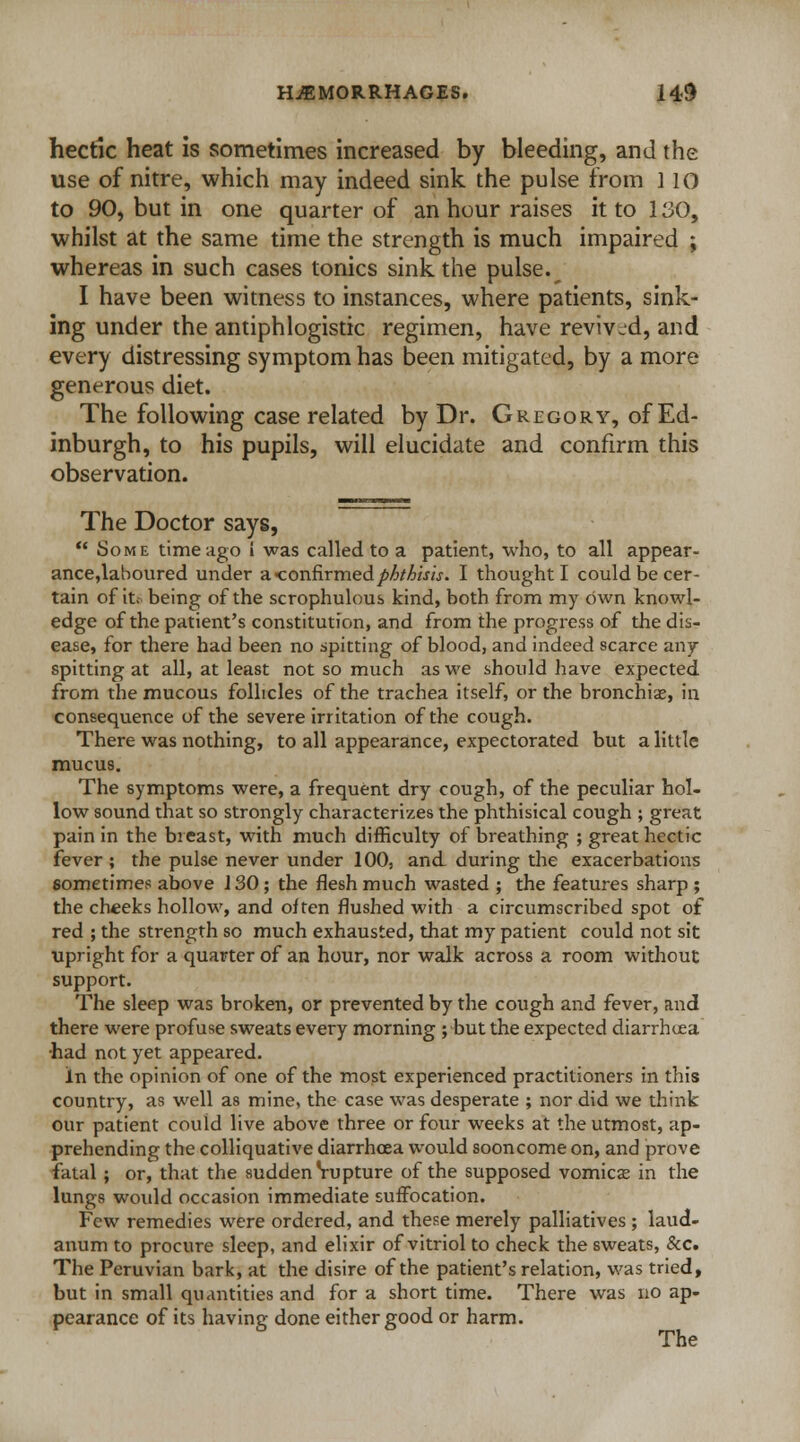hectic heat is sometimes increased by bleeding, and the use of nitre, which may indeed sink the pulse from 1 10 to 90, but in one quarter of an hour raises it to 130, •whilst at the same time the strength is much impaired ; whereas in such cases tonics sink the pulse.^ I have been witness to instances, where patients, sink- ing under the antiphlogistic regimen, have revived, and every distressing symptom has been mitigated, by a more generous diet. The following case related by Dr. Gregory, of Ed- inburgh, to his pupils, will elucidate and confirm this observation. The Doctor says,  Some time ago i was called to a patient, who, to all appear- ance,laboured under a -confirmedphthisis. I thought I could be cer- tain of it. being of the scrophulous kind, both from my own knowl- edge of the patient's constitution, and from the progress of the dis- ease, for there had been no spitting of blood, and indeed scarce any- spitting at all, at least not so much as we should have expected from the mucous follicles of the trachea itself, or the bronchia?, in consequence of the severe irritation of the cough. There was nothing, to all appearance, expectorated but a little mucus. The symptoms were, a frequent dry cough, of the peculiar hol- low sound that so strongly characterizes the phthisical cough ; great pain in the breast, with much difficulty of breathing ; great hectic fever; the pulse never under 100, and during the exacerbations sometimes above J 30; the flesh much wasted ; the features sharp ; the cheeks hollow, and often flushed with a circumscribed spot of red ; the strength so much exhausted, that my patient could not sit upright for a quarter of an hour, nor walk across a room without support. The sleep was broken, or prevented by the cough and fever, and there were profuse sweats every morning ; but the expected diarrhoea •had not yet appeared. in the opinion of one of the most experienced practitioners in this country, as well as mine, the case was desperate ; nor did we think our patient could live above three or four weeks at the utmost, ap- prehending the colliquative diarrhoea would sooncome on, and prove fatal ; or, that the sudden Vupture of the supposed vomica? in the lungs would occasion immediate suffocation. Few remedies were ordered, and these merely palliatives ; laud- anum to procure sleep, and elixir of vitriol to check the sweats, &c. The Peruvian bark, at the disire of the patient's relation, was tried, but in small quantities and for a short time. There was no ap- pearance of its having done either good or harm.