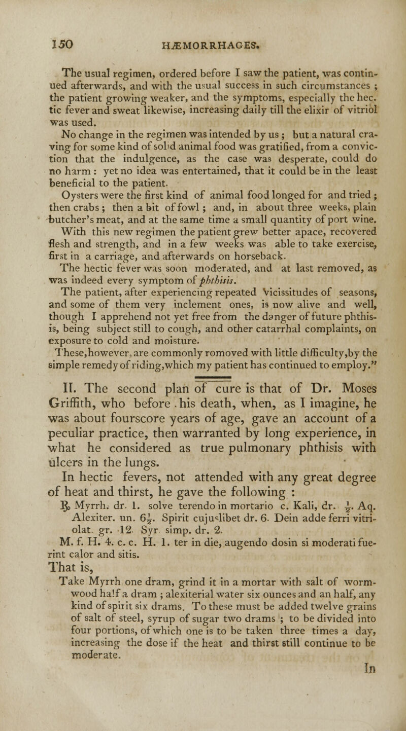The usual regimen, ordered before I saw the patient, was contin- ued afterwards, and with the usual success in such circumstances ; the patient growing weaker, and the symptoms, especially the hec. tic fever and sweat likewise, increasing daily till the elixir of vitriol was used. No change in the regimen was intended by us ; but a natural cra- ving for some kind of sol'd animal food was gratified, from a convic- tion that the indulgence, as the case was desperate, could do no harm : yet no idea was entertained, that it could be in the least beneficial to the patient. Oysters were the first kind of animal food longed for and tried ; then crabs ; then a bit of fowl ; and, in about three weeks, plain butcher's meat, and at the same time a small quantity of port wine. With this new regimen the patient grew better apace, recovered flesh and strength, and in a few weeks was able to take exercise, first in a carriage, and afterwards on horseback. The hectic fever was soon moderated, and at last removed, as was indeed every symptom of phthisis. The patient, after experiencing repeated Vicissitudes of seasons, and some of them very inclement ones, is now alive and well, though I apprehend not yet free from the danger of future phthis- is, being subject still to cough, and other catarrhal complaints, on exposure to cold and moisture. These,however, are commonly romoved with little difficulty,by the simple remedy of riding,which my patient has continued to employ. IT. The second plan of cure is that of Dr. Moses Griffith, who before . his death, when, as I imagine, he was about fourscore years of age, gave an account of a peculiar practice, then warranted by long experience, in what he considered as true pulmonary phthisis with ulcers in the lungs. In hectic fevers, not attended with any great degree of heat and thirst, he gave the following : J$> Myrrh, dr. 1. solve terendo in mortario c. Kali, dr. i. Aq. Alexiter. un. 6^. Spirit cujuclibet dr. 6. Dein adde ferri vitri- olat. gr. 12 Syr. simp. dr. 2. M. f. H. 4. c. c. H. 1. ter in die, augendo dosin si moderatifue- rint calor and sitis. That is, Take Myrrh one dram, grind it in a mortar with salt of worm- wood half a dram ; alexiterial water six ounces and an half, any kind of spirit six drams. To these must be added twelve grains of salt of steel, syrup of sugar two drams ; to be divided into four portions, of which one is to be taken three times a day, increasing the dose if the heat and thirst etill continue to be moderate. In