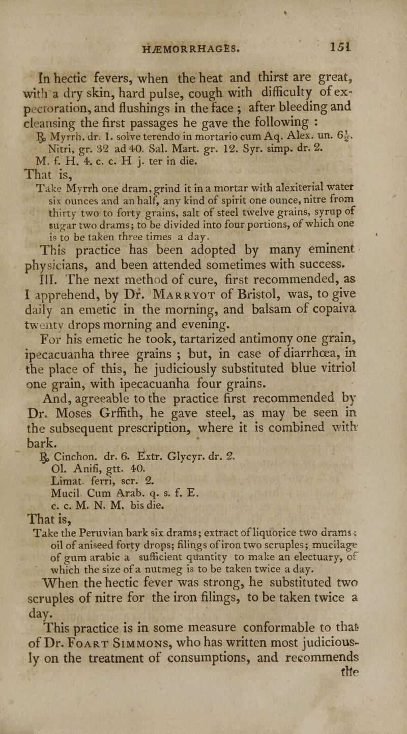 In hectic fevers, when the heat and thirst are great, wit'i a dry skin, hard pulse, cough with difficulty of ex- p vi oration, and flushings in the face ; after bleeding and cleansing the first passages he gave the following : $> Myrrh, dr. 1. solve terendo in mortario cum Aq. Alex. un. 6£. Nitri, gr. 32 ad 4-0. Sal. Mart. gr. 12. Syr. simp. dr. 2. M. f. H. 1 c. c. H j. ter in die. That is, Take Myrrh one dram, grind it in a mortar with alexiterial water six ounces and an half, any kind of spirit one ounce, nitre from thirty two to forty grains, salt of steel twelve grains, syrup of sugar two drams; to be divided into four portions, of which one is to be taken three times a day. This practice has been adopted by many eminent physicians, and been attended sometimes with success. III. The next method of cure, first recommended, as I apprehend, by Dr. Mar ryot of Bristol, was, to give daily an emetic in the morning, and balsam of copaiva tw :iitv drops morning and evening. For his emetic he took, tartarized antimony one grain, ipecacuanha three grains ; but, in case of diarrhoea, in the place of this, he judiciously substituted blue vitriol one grain, with ipecacuanha four grains. And, agreeable to the practice first recommended by Dr. Moses Grffith, he gave steel, as may be seen in the subsequent prescription, where it is combined with bark. §, Cinchon. dr. 6. Extr. Glycyr. dr. 2. 01. Anifi, gtt. 40. Limat. ferri, scr. 2. Mucil Cum Arab. q. s. f. E. c. c. M. N. M. bis die. That is, Take the Peruvian bark six drams; extract of liquorice two drams-: oil of aniseed forty drops; filings of iron two scruples; mucilage of gum arabic a sufficient quantity to make an electuary, of which the size of a nutmeg is to be taken twice a day. When the hectic fever was strong, he substituted two scruples of nitre for the iron filings, to be taken twice a day. This practice is in some measure conformable to that? of Dr. Foart Simmons, who has written most judicious- ly on the treatment of consumptions, and recommends thV