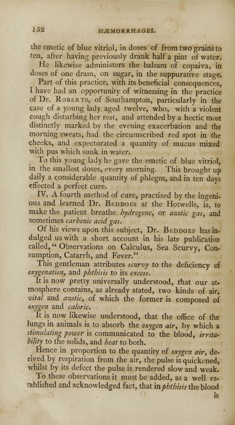 the emetic of blue vitriol, in doses of from two grains to ten, after having previously drank half a pint of water. He likewise administers the balsam of copaiva, in doses of one dram, on sugar, in the suppurative stage. Part of this practice, with its beneficial consequences, I have had an opportunity of witnessing in the practice of Dr. Roberts, of Southampton, particularly in the case of a young lady aged twelve, who, with a violent cough disturbing her rest, and attended by a hectic most distinctly marked by the evening exacerbation and the morning sweats, had the circumscribed red spot in the cheeks, and expectorated a quantity of mucus mixed with pus which sunk in water. To this young lady he gave the emetic of blue vitriol, in the smallest doses, every morning. This brought up daily a considerable quantity of phlegm, and in ten days effected a perfect cure. IV. A fourth method of cure, practised by the ingeni- ous and learned Dr. Beddoes at the Hotwells, is, to make the patient breathe hydrogene, or azotic gas, and sometimes carbonic acid gas. Of his views upon this subject, Dr. Beddoes has in- dulged us with a short account in his late publication called, Observations on Calculus, Sea Scurvy, Con- sumption, Catarrh, and Fever. This gentleman attributes scurvy to the deficiency of oxygenation, and phthisis to its excess. It is now pretty universally understood, that our at- mosphere contains, as already stated, two kinds of air, vital and azotic, of which the former is composed of oxygen and caloric. It is now likewise understood, that the office of the lungs in animals is to absorb the oxygen air, by which a stimulating power is communicated to the blood, irrita- bility to the solids, and heat to both. ^ Hence in proportion to the quantity of oxygen air, de- rived by respiration from the air, the pulse is quickened, whilst by its defect the pulse is rendered slow and weak. To these observations it must be added, as a well es- tablished and acknowledged fact, that mphthisis the blood is