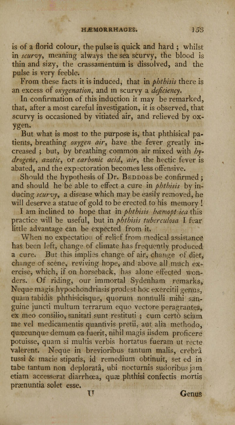 is of a florid colour, the pulse is quick and hard ; whilst in scurvy, meaning always the sea scurvy, the blood is thin and sizy, the crassamentum is dissolved, and the pulse is very feeble. From these facts it is induced, that in phthisis there is an excess of oxygenation, and in scurvy a deficiency. In confirmation of this induction it may be remarked, that, after a most careful investigation, it is observed, that scurvy is occasioned by vitiated air, and relieved by ox- ygen. But what is most to the purpose is, that phthisical pa- tients, breathing oxygen air, have the fever greatly in- creased ; but, by breathing common air mixed with hy- drogene, azotic, or carbonic acid, air, the hectic fever is abated, and the expectoration becomes less offensive. Should the hypothesis of Dr. Beddoes be Confirmed ; and should he be able to effect a cure in phthisis by in- ducing scurvy, a disease which may be easily removed, he will deserve a statue of gold to be erected to his memory ! I am inclined to hope that in phthisis hcemoptica this practice will be useful, but in phthisis tuberculosa I fear little advantage can be expected from it. When no expectatio of relief from medical assistance has been left, change of climate has frequently produced a cure. But this implies change of air, change of diet, change of scene, reviving hope, and above all much ex- ercise, which, if on horseback, has alone effected won- ders. Of riding, our immortal Sydenham remarks, Neque magis hypochondriasis prodest hoc exercitii genus, quain tabidis phthisicisque, quorum nonnulli mihi san- guine juncti multum terrarum equo vectore peragrantes, ex meo consilio, sanitati sunt restituti ; cum certo sciam me vel medicamentis quantivis pretii, aut alia methodo, quaecunque demum ea fuerit, nihil magis iisdem proficere potuisse, quam si multis verbis hortatus fueram ut recte valerent. Neque in brevioribus tantum malis, crebra tussi & macie stipatis, id remedium obtinuit, set ed in tabe tantum non deplorata, ubi nocturnis sudoribusjam etiam accesserat diarrhoea, quae phthisi confectis mortis praenuntia solet esse. V Genus