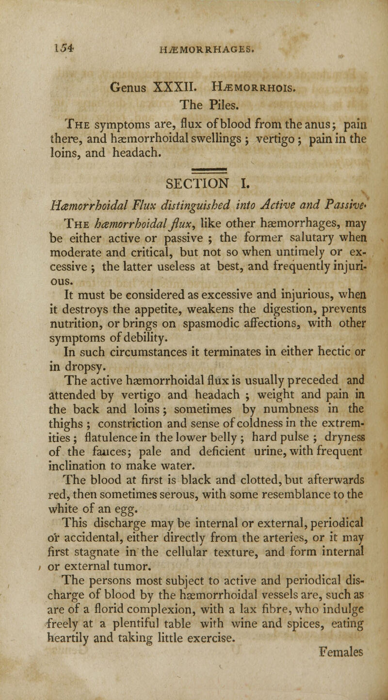 Genus XXXII. FLemorrhois. The Piles. The symptoms are, flux of blood from the anus; pain there, and hemorrhoidal swellings ; vertigo ; pain in the loins, and headach. SECTION I. Hamorrhoidal Flux distinguished into Active and Passive' The hamorrhoidal flux, like other haemorrhages, may be either active or passive ; the former salutary when moderate and critical, but not so when untimely or ex- cessive ; the latter useless at best, and frequently injuri- ous. It must be considered as excessive and injurious, when it destroys the appetite, weakens the digestion, prevents nutrition, or brings on spasmodic affections, with other symptoms of debility. In such circumstances it terminates in either hectic or in dropsy. The active hemorrhoidal flux is usually preceded and attended by vertigo and headach ; weight and pain in the back and loins; sometimes by numbness in the thighs ; constriction and sense of coldness in the extrem- ities ; flatulence in the lower belly ; hard pulse ; dryness of the fauces; pale and deficient urine, with frequent inclination to make water. The blood at first is black and clotted, but afterwards red, then sometimes serous, with some resemblance to the white of an egg. This discharge may be internal or external, periodical or accidental, either directly from the arteries, or it may first stagnate in the cellular texture, and form internal or external tumor. The persons most subject to active and periodical dis- charge of blood by the hgemorrhoidal vessels are, such as are of a florid complexion, with a lax fibre, who indulge freely at a plentiful table with wine and spices, eating heartily and taking little exercise. Females