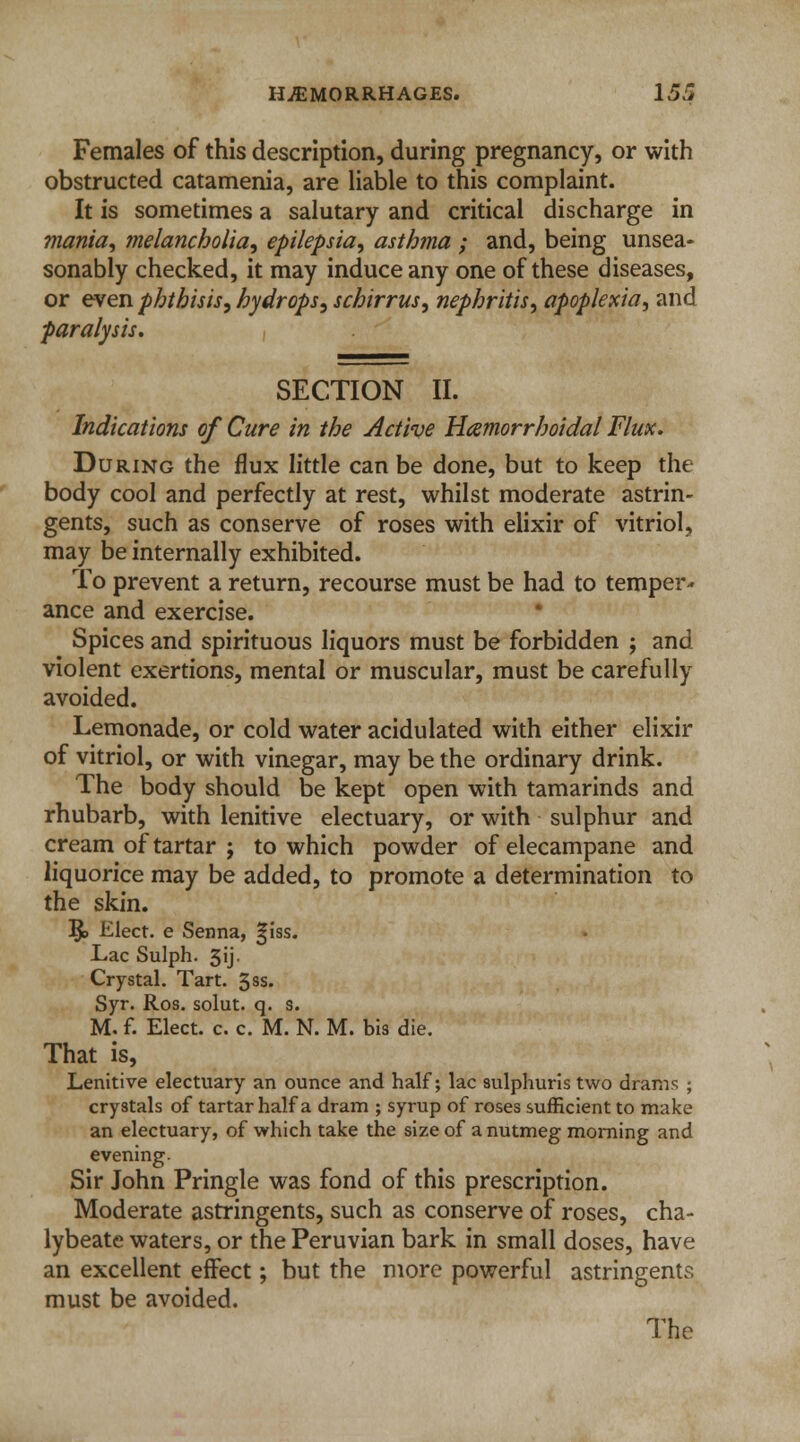 Females of this description, during pregnancy, or with obstructed catamenia, are liable to this complaint. It is sometimes a salutary and critical discharge in mania, melancholia, epilepsia, asthma ; and, being unsea- sonably checked, it may induce any one of these diseases, or even phthisis, hydrops, schirrus, nephritis, apoplexia, and paralysis. SECTION II. Indications of Cure in the Active Hemorrhoidal Flux. During the flux little can be done, but to keep the body cool and perfectly at rest, whilst moderate astrin- gents, such as conserve of roses with elixir of vitriol, may be internally exhibited. To prevent a return, recourse must be had to temper* ance and exercise. Spices and spirituous liquors must be forbidden ; and violent exertions, mental or muscular, must be carefully avoided. Lemonade, or cold water acidulated with either elixir of vitriol, or with vinegar, may be the ordinary drink. The body should be kept open with tamarinds and rhubarb, with lenitive electuary, or with sulphur and cream of tartar ; to which powder of elecampane and liquorice may be added, to promote a determination to the skin. j§> Elect, e Senna, ^iss. Lac Sulph. 3ij. Crystal. Tart. 3ss. Syr. Ros. solut. q. s. M. f. Elect, c. c. M. N. M. bis die. That is, Lenitive electuary an ounce and half; lac sulphuris two drams ; crystals of tartar half a dram ; syrup of roses sufficient to make an electuary, of which take the size of a nutmeg morning and evening. Sir John Pringle was fond of this prescription. Moderate astringents, such as conserve of roses, cha- lybeate waters, or the Peruvian bark in small doses, have an excellent effect; but the more powerful astringents must be avoided.