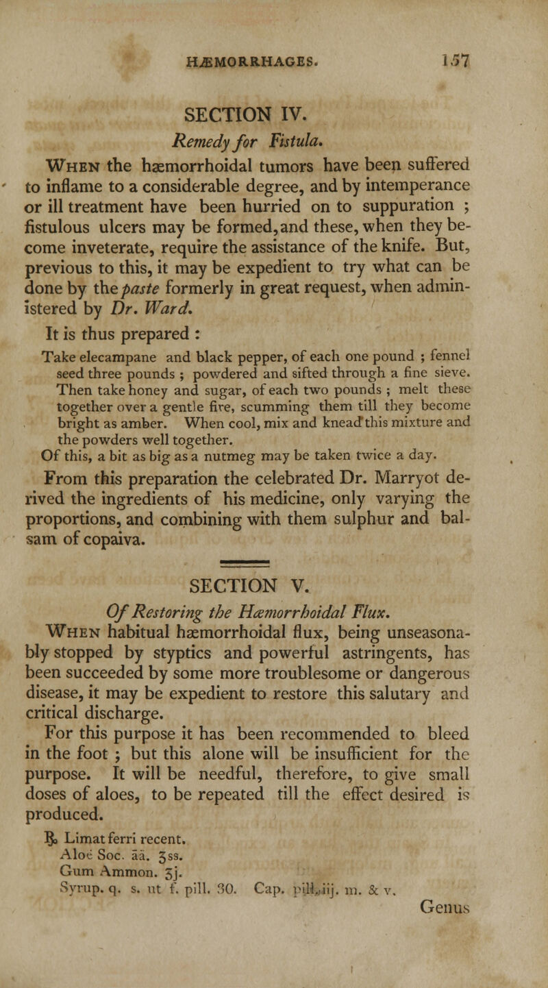 SECTION IV. Remedy for Fistula. When the hemorrhoidal tumors have been suffered to inflame to a considerable degree, and by intemperance or ill treatment have been hurried on to suppuration ; fistulous ulcers may be formed, and these, when they be- come inveterate, require the assistance of the knife. But, previous to this, it may be expedient to try what can be done by the paste formerly in great request, when admin- istered by Dr. Ward. It is thus prepared : Take elecampane and black pepper, of each one pound ; fennel seed three pounds ; powdered and sifted through a fine sieve. Then take honey and sugar, of each two pounds ; melt these together over a gentle fire, scumming them till they become bright as amber. When cool, mix and kneadthis mixture and the powders well together. Of this, a bit as big as a nutmeg may be taken twice a day. From this preparation the celebrated Dr. Marryot de- rived the ingredients of his medicine, only varying the proportions, and combining with them sulphur and bal- sam of copaiva. SECTION V. Of Restoring the Hemorrhoidal Flux. When habitual hemorrhoidal flux, being unseasona- bly stopped by styptics and powerful astringents, has been succeeded by some more troublesome or dangerous disease, it may be expedient to restore this salutary and critical discharge. For this purpose it has been recommended to bleed in the foot ; but this alone will be insufficient for the purpose. It will be needful, therefore, to give small doses of aloes, to be repeated till the effect desired is produced. §> Limat ferri recent. Aloe Soc. aa. 3SS* Gum Ammon. 5j« Syrup, q. s. ut f. pill. 30. Cap. pjjH&iij. m. & v. Genus