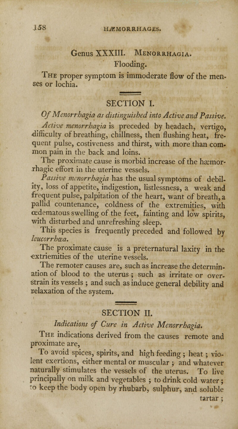 Genus XXXIII. Menorrhagia. Flooding. The proper symptom is immoderate flow of the men- ses or lochia. SECTION I. Of Menorrhagia as distinguished into Active and Passive. Active menorrhagia is preceded by headach, vertigo, difficulty of breathing, chillness, then flushing heat, fre- quent pulse, costiveness and thirst, with more than com- mon pain in the back and loins. The proximate cause is morbid increase of the hsemor- rhagic effort in the uterine vessels. Passive menorrhagia has the usual symptoms of debil- ity, loss of appetite, indigestion, listlessness, a weak and frequent pulse, palpitation of the heart, want of breath, a pallid countenance, coldness of the extremities, with ceclematous swelling of the feet, fainting and low spirits, with disturbed and unrefreshing sleep. This species is frequently preceded and followed by leucorrhoza. The proximate cause is a preternatural laxity in the ■extriemities of the uterine vessels. The remoter causes are, such as increase the determin- ation of blood to the uterus ; such as irritate or over- strain its vessels ; and such as induce general debility and relaxation of the system. SECTION II. Indications of Cure in Active Menorrhagia. The indications derived from the causes remote and proximate are, To avoid spices, spirits, and high feeding ; heat ; vio- lent exertions, either mental or muscular ; and whatever naturally stimulates the vessels of the uterus. To live principally on milk and vegetables ; to drink cold water; *o keep the body open by rhubarb, sulphur, and soluble tartar;