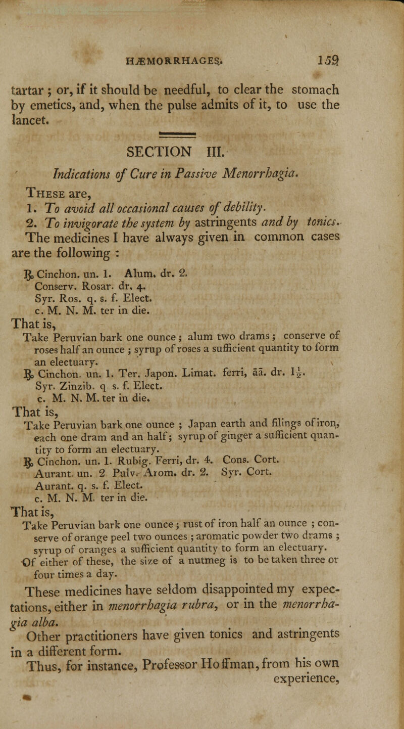tartar ; or, if it should be needful, to clear the stomach by emetics, and, when the pulse admits of it, to use the lancet. SECTION III. Indications of Cure in Passive Menorrhagia. These are, 1. To avoid all occasional causes of debility. 2. To invigorate the system by astringents and by tonics. The medicines I have always given in common cases are the following : $, Cinchon. un. 1. Alum. dr. 2. Conserv. Rosar. dr. 4. Syr. Ros. q. s. f. Elect. c. M. N. M. ter in die. That is, Take Peruvian bark one ounce ; alum two drams ; conserve of roses half an ounce ; syrup of roses a sufficient quantity to form an electuary. §> Cinchon. un. 1. Ter. Japon. Limat. ferri, aa. dr. l^-. Syr. Zinzib. q s. f. Elect. c. M. N. M. ter in die. That is, Take Peruvian bark one ounce ; Japan earth and filings of iron,, each one dram and an half; syrup of ginger a sufficient quan- tity to form an electuary. $, Cinchon. un. 1. Rubig. Ferri, dr. 4. Cons. Cort. Aurant. un. 2 Pulv. Arom. dr. 2. Syr. Cort. Aurant. q. s. f. Elect. c. M. N. M. ter in die. That is, Take Peruvian bark one ounce ; rust of iron half an ounce ; con- serve of orange peel two ounces ; aromatic powder two drams ; syrup of oranges a sufficient quantity to form an electuary. •Of either of these, the size of a nutmeg is to be taken three or four times a day. These medicines have seldom disappointed my expec- tations, either in menorrhagia rubra, or in the menorrha- %ia alba. Other practitioners have given tonics and astringents in a different form. Thus, for instance, Professor Hoffman, from his own experience,
