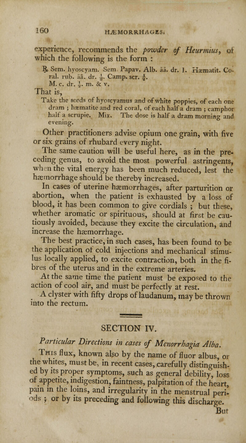 experience, recommends the powder of Heurmius, oi which the following is the form : §> Sem. hyoscyam. Sem. Papav. Alb. aa. dr. 1. Haematit. Co- ral, rub. aa. dr. ^. Camp. scr. f. M. c. dr. ,]. m. & v. That is, Take the seeds of hyoscyamus and of white poppies, of each one dram ; haematite and red coral, of each half a dram ; camphor half a scrupie. Mix. The dose is half a dram morning and evening. Other practitioners advise opium one grain, with five or six grains of rhubard every night. The same caution will be useful here, as in the pre- ceding genus, to avoid the most powerful astringents, when the vital energy has been much reduced, lest the haemorrhage should be thereby increased. In cases of uterine haemorrhages, after parturition or abortion, when the patient is exhausted by a loss of blood, it has been common to give cordials ; but these, whether aromatic or spirituous, should at first be cau- tiously avoided, because they excite the circulation, and increase the haemorrhage. The best practice, in such cases, has been found to be the application of cold injections and mechanical stimu- lus locally applied, to excite contraction, both in the fi- bres of the uterus and in the extreme arteries. At the same time the patient must be exposed to the action of cool air, and must be perfectly at rest. A clyster with fifty drops of laudanum, may be thrown into the rectum. SECTION IV. Particular Directions in cases of Menorrhagia Alba. This flux, known also by the name of fluor albus, or the whites, must be, in recent cases, carefully distinguish- ed by its proper symptoms, such as general debility, loss of appetite, indigestion, faintness, palpitation of the heart, pain in the loins, and irregularity in the menstrual peri- ods ; or by its preceding and following this discharge. But