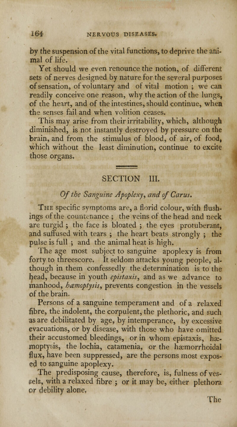 by the suspension of the vital functions, to deprive the ani- mal of life. Yet should we even renounce the notion, of different sets of nerves designed by nature for the several purposes of sensation, of voluntary and of vital motion ; we can readily conceive one reason, why the action of the lungs, of the heart, and of the intestines, should continue, when the senses fail and when volition ceases. This may arise from their irritability, which, although diminished, is not instantly destroyed by pressure on the brain, and from the stimulus of blood, of air, of food, which without the least diminution, continue to excite those organs. SECTION III. Of the Sanguine Apoplexy, and of Cams. The specific symptoms are, a florid colour, with flush- ings of the countenance ; the veins of the head and neck are turgid ; the face is bloated ; the eyes protuberant, and suffused with tears ; the heart beats strongly ; the pulse is full ; and the animal heat is high. The age most subject to sanguine apoplexy is from forty to threescore. It seldom attacks young people, al- though in them confessedly the determination is to the head, because in youth epistaxis, and as we advance to manhood, hamoptysis, prevents congestion in the vessels of the brain. Persons of a sanguine temperament and of a relaxed fibre, the indolent, the corpulent, the plethoric, and such as are debilitated by age, by intemperance, by excessive evacuations, or by disease, with those who have omitted their accustomed bleedings, or in whom epistaxis, hae- moptysis, the lochia, catamenia, or the hemorrhoidal flux, have been suppressed, are the persons most expos- ed to sanguine apoplexy. The predisposing cause, therefore, is, fulness of ves- sels, with a relaxed fibre j or it may be, either plethora or debility alone. The