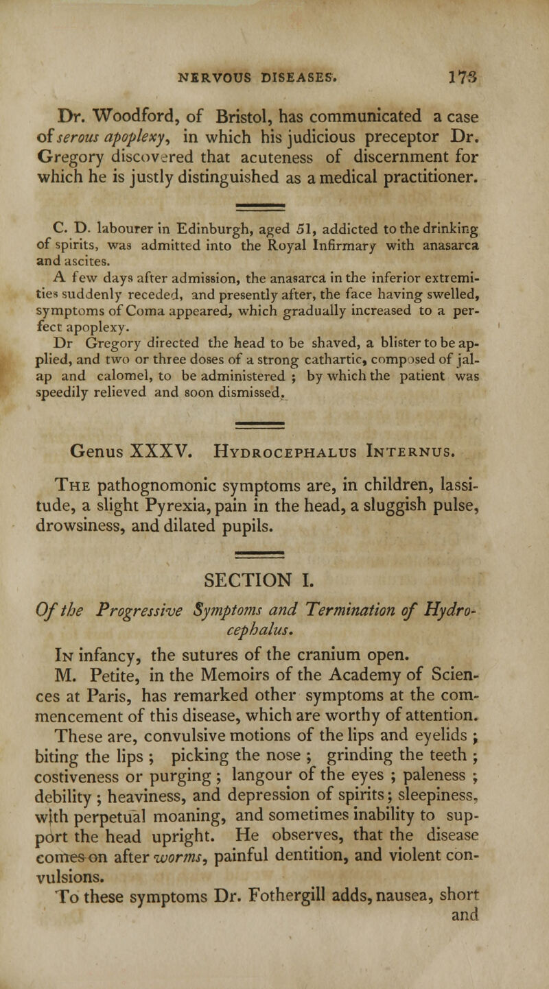 Dr. Woodford, of Bristol, has communicated a case of serous apoplexy, in which his judicious preceptor Dr. Gregory discovered that acuteness of discernment for which he is justly distinguished as a medical practitioner. C. D. labourer in Edinburgh, aged 51, addicted to the drinking of spirits, was admitted into the Royal Infirmary with anasarca and ascites. A few days after admission, the anasarca in the inferior extremi- ties suddenly receded, and presently after, the face having swelled, symptoms of Coma appeared, which gradually increased to a per- fect apoplexy. Dr Gregory directed the head to be shaved, a blister to be ap- plied, and two or three doses of a strong cathartic, composed of jal- ap and calomel, to be administered ; by which the patient was speedily relieved and soon dismissed. Genus XXXV. Hydrocephalus Internus. The pathognomonic symptoms are, in children, lassi- tude, a slight Pyrexia, pain in the head, a sluggish pulse, drowsiness, and dilated pupils. SECTION I. Of the Progressive Symptoms and Termination of Hydro- cephalus. In infancy, the sutures of the cranium open. M. Petite, in the Memoirs of the Academy of Scien- ces at Paris, has remarked other symptoms at the com- mencement of this disease, which are worthy of attention. These are, convulsive motions of the lips and eyelids j biting the lips ; picking the nose ; grinding the teeth ; costiveness or purging ; langour of the eyes ; paleness ; debility ; heaviness, and depression of spirits; sleepiness, w|th perpetual moaning, and sometimes inability to sup- port the head upright. He observes, that the disease come&on after worms, painful dentition, and violent con- vulsions. To these symptoms Dr. Fothergill adds, nausea, short and