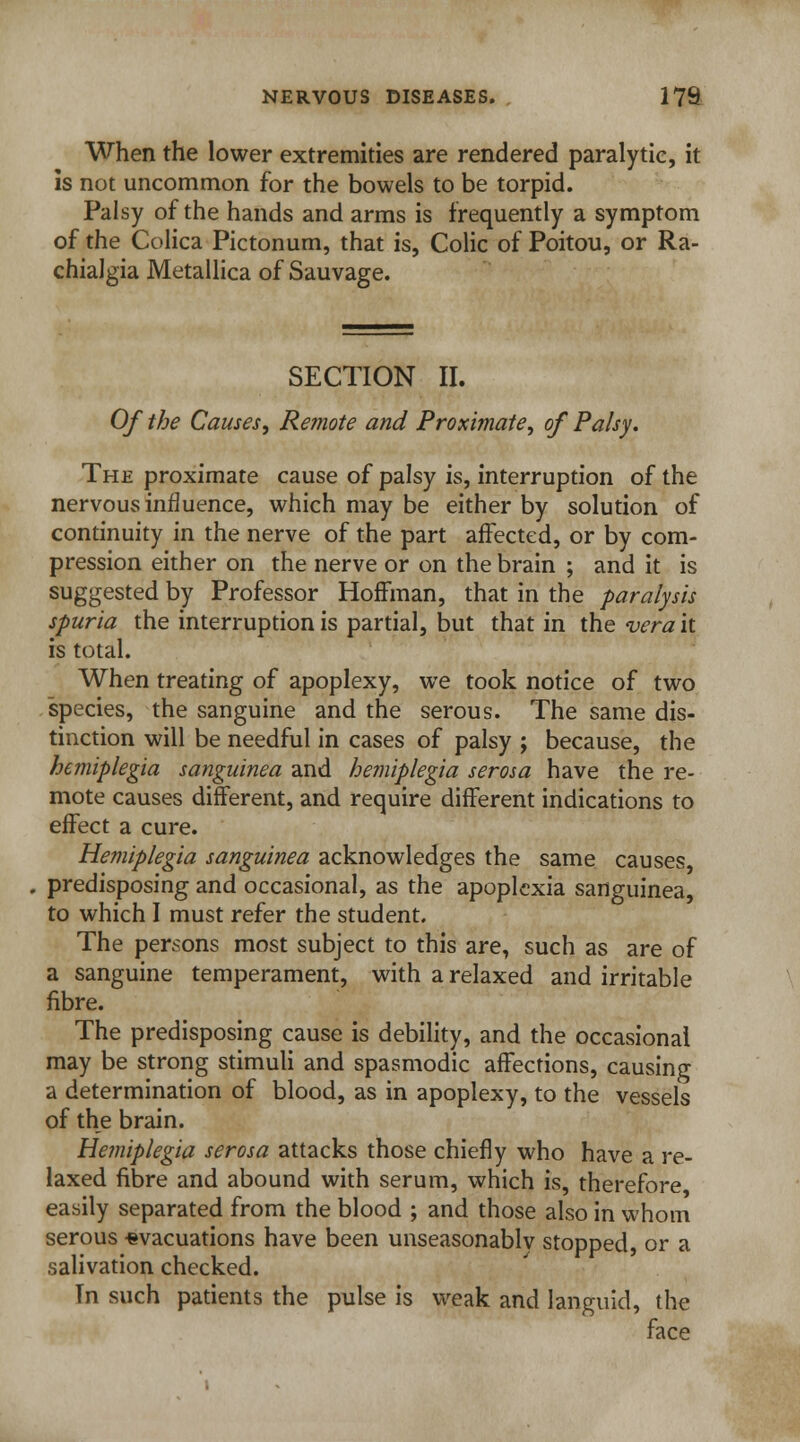 When the lower extremities are rendered paralytic, it is not uncommon for the bowels to be torpid. Palsy of the hands and arms is frequently a symptom of the Colica Pictonum, that is, Colic of Poitou, or Ra- chialgia Metallica of Sauvage. SECTION II. Of the Causes, Remote and Proximate, of Palsy. The proximate cause of palsy is, interruption of the nervous influence, which may be either by solution of continuity in the nerve of the part affected, or by com- pression either on the nerve or on the brain ; and it is suggested by Professor Hoffman, that in the paralysis spuria the interruption is partial, but that in the vera it is total. When treating of apoplexy, we took notice of two species, the sanguine and the serous. The same dis- tinction will be needful in cases of palsy ; because, the hemiplegia sanguinea and hemiplegia serosa have the re- mote causes different, and require different indications to effect a cure. Hemiplegia sanguinea acknowledges the same causes, predisposing and occasional, as the apoplcxia sanguinea, to which I must refer the student. The persons most subject to this are, such as are of a sanguine temperament, with a relaxed and irritable fibre. The predisposing cause is debility, and the occasional may be strong stimuli and spasmodic affections, causing a determination of blood, as in apoplexy, to the vessels of the brain. Hemiplegia serosa attacks those chiefly who have a re- laxed fibre and abound with serum, which is, therefore easily separated from the blood ; and those also in whom serous -evacuations have been unseasonably stopped, or a salivation checked. Tn such patients the pulse is weak and languid, the face