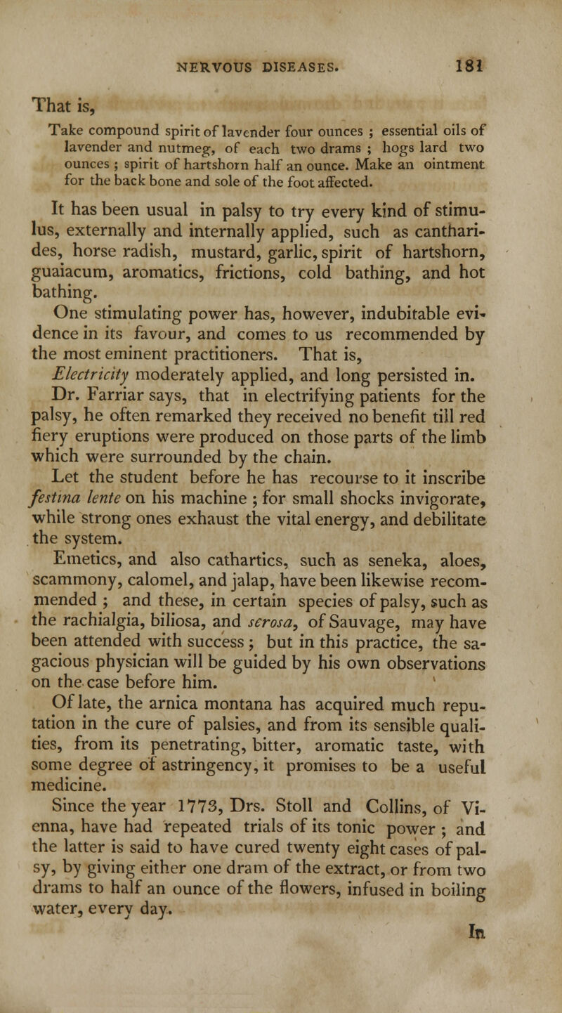 That is, Take compound spirit of lavender four ounces ; essential oils of lavender and nutmeg, of each two drams ; hogs lard two ounces ; spirit of hartshorn half an ounce. Make an ointment for the back bone and sole of the foot affected. It has been usual in palsy to try every kind of stimu- lus, externally and internally applied, such as canthari- des, horse radish, mustard, garlic, spirit of hartshorn, guaiacum, aromatics, frictions, cold bathing, and hot bathing. One stimulating power has, however, indubitable evi- dence in its favour, and comes to us recommended by the most eminent practitioners. That is, Electricity moderately applied, and long persisted in. Dr. Farriar says, that in electrifying patients for the palsy, he often remarked they received no benefit till red fiery eruptions were produced on those parts of the limb which were surrounded by the chain. Let the student before he has recourse to it inscribe festina lente on his machine ; for small shocks invigorate, while strong ones exhaust the vital energy, and debilitate the system. Emetics, and also cathartics, such as seneka, aloes, scammony, calomel, and jalap, have been likewise recom- mended ; and these, in certain species of palsy, such as the rachialgia, biliosa, and serosa, of Sauvage, may have been attended with success ; but in this practice, the sa- gacious physician will be guided by his own observations on the case before him. Of late, the arnica montana has acquired much repu- tation in the cure of palsies, and from its sensible quali- ties, from its penetrating, bitter, aromatic taste, with some degree of astringency, it promises to be a useful medicine. Since the year 1773, Drs. Stoll and Collins, of Vi- enna, have had repeated trials of its tonic power ; and the latter is said to have cured twenty eight cases of pal- sy, by giving either one dram of the extract, or from two drams to half an ounce of the flowers, infused in boiling water, every day. In