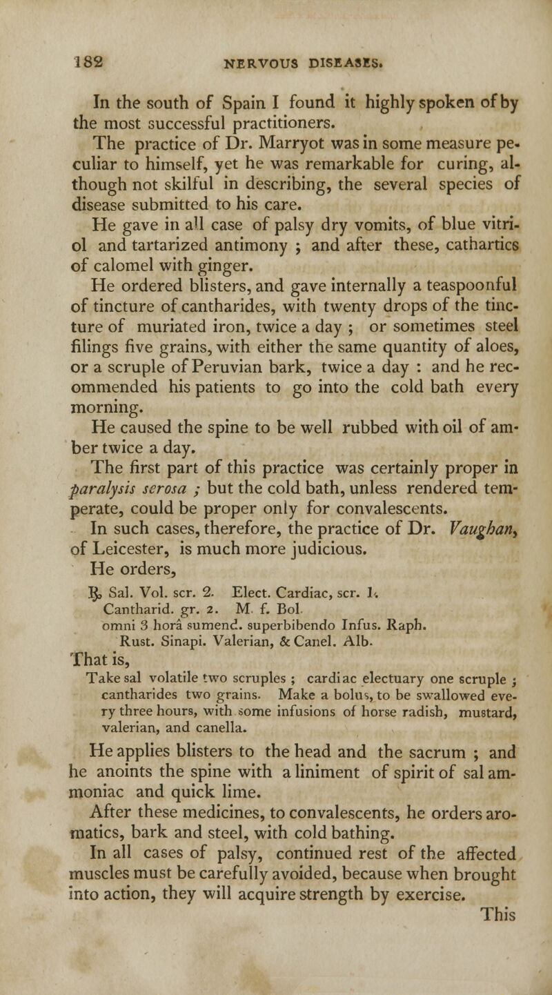 In the south of Spain I found it highly spoken of by the most successful practitioners. The practice of Dr. Marryot was in some measure pe- culiar to himself, yet he was remarkable for curing, al- though not skilful in describing, the several species of disease submitted to his care. He gave in all case of palsy dry vomits, of blue vitri- ol and tartarized antimony ; and after these, cathartics of calomel with ginger. He ordered blisters, and gave internally a teaspoonful of tincture of cantharides, with twenty drops of the tinc- ture of muriated iron, twice a day ; or sometimes steel filings five grains, with either the same quantity of aloes, or a scruple of Peruvian bark, twice a day : and he rec- ommended his patients to go into the cold bath every morning. He caused the spine to be well rubbed with oil of am- ber twice a day. The first part of this practice was certainly proper in paralysis serosa ; but the cold bath, unless rendered tem- perate, could be proper only for convalescents. In such cases, therefore, the practice of Dr. Vaughan> of Leicester, is much more judicious. He orders, R, Sal. Vol. scr. 2. Elect. Cardiac, scr. U Cantharid. gr. 2. M. f. Bol. omni 3 hora sumend. superbibendo Infus. Raph. Rust. Sinapi. Valerian, & Canel. Alb. That is, Take sal volatile two scruples ; cardiac electuary one scruple ; cantharides two grains. Make a bolus, to be swallowed eve- ry three hours, with some infusions of horse radish, mustard, valerian, and canella. He applies blisters to the head and the sacrum ; and he anoints the spine with a liniment of spirit of sal am- moniac and quick lime. After these medicines, to convalescents, he orders aro- matics, bark and steel, with cold bathing. In all cases of palsy, continued rest of the affected muscles must be carefully avoided, because when brought into action, they will acquire strength by exercise. This