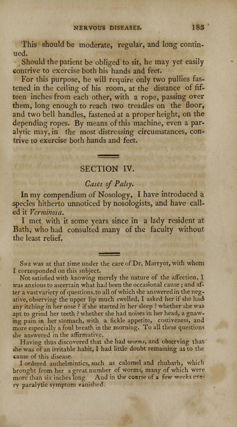 This should be moderate, regular, and long contin- ued. Should the patient be obliged to sit, he may yet easily contrive to exercise both his hands and feet. For this purpose, he will require only two pullies fas- tened in the ceiling of his room, at the distance of fif- teen inches from each other, with a rope, passing over them, long enough to reach two treadles on the floor, and two bell handles, fastened at a proper height, on the depending ropes. By means of this machine, even a par- alytic may, in the most distressing circumstances, con- trive to exercise both hands and feet. SECTION IV. Cases of Palsy, In my compendium of Nosology, I have introduced a species hitherto unnoticed by nosologists, and have call- ed it Verminosa. I met with it some years since in a lady resident at Bath, who had consulted many of the faculty without the least relief. She was at that time under the care of Dr. Marryot, with whom I corresponded on this subject. Not satisfied with knowing merely the nature of the affection, I was anxious to ascertain what had been the occasional cause ; and af- ter a vast variety of questions, to all of which she answered in the neg- ative, observing the upper lip much swelled, I asked her if she had any itching in her nose ? if she started in her sleep ? whether she was apt to grind her teeth ? whether she had noises in her head, a gnaw- ing pain in her stomach, with a fickle appetite, costiveness, and more especially a foul breath in the morning. To all these questions she answered in the affirmative. Having thus discovered that she had worms, and observing that she was of an irritable habit, I had little doubt remaining as to the eause of this disease. I ordered anthelmintics, such as calomel and rhubarb, which brought from her a great number of worms, many of which were more than six inches long And in the course of a few weeks eve- ry paralytic symptom vanished.