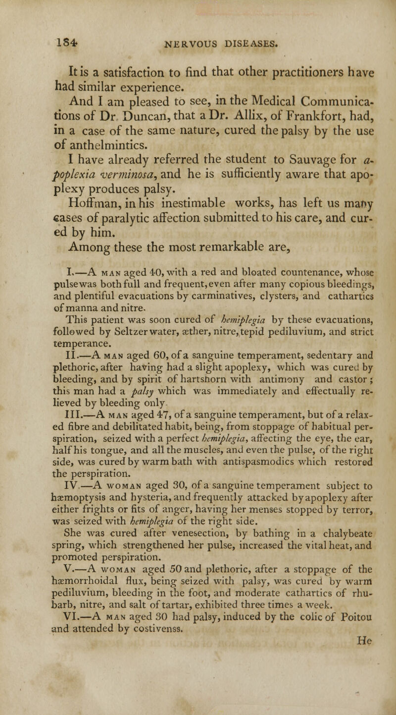 It is a satisfaction to find that other practitioners have had similar experience. And I am pleased to see, in the Medical Communica- tions of Dr Duncan, that a Dr. Allix, of Frankfort, had, in a case of the same nature, cured the palsy by the use of anthelmintics. I have already referred the student to Sauvage for a- poplexia verminosa, and he is sufficiently aware that apo- plexy produces palsy. Hoffman, in his inestimable works, has left us many cases of paralytic affection submitted to his care, and cur- ed by him. Among these the most remarkable are, I.—A man aged 40, with a red and bloated countenance, whose pulsewas both full and frequent,even after many copious bleedings, and plentiful evacuations by carminatives, clysters, and cathartics of manna and nitre. This patient was soon cured of hemiplegia by these evacuations, followed by Seltzer water, aether, nitre, tepid pediluvium, and strict temperance. II.—A man aged 60, of a sanguine temperament, sedentary and plethoric, after having had a slight apoplexy, which was cured by bleeding, and by spirit of hartsnorn with antimony and castor ; this man had a palsy which was immediately and effectually re- lieved by bleeding only III.—A man aged 47, of a sanguine temperament, but of a relax- ed fibre and debilitated habit, being, from stoppage of habitual per- spiration, seized with a perfect hemiplegia, affecting the eye, the ear, half his tongue, and all the muscles, and even the pulse, of the right side, was cured by warm bath with antispasmodics which restored the perspiration. IV.—A woman aged 30, of a sanguine temperament subject to hemoptysis and hysteria, and frequently attacked byapoplexy after either frights or fits of anger, having her menses stopped by terror, was seized with hemiplegia of the right side. She was cured after venesection, by bathing in a chalybeate spring, which strengthened her pulse, increased the vital heat, and promoted perspiration. V.—A woman aged 50 and plethoric, after a stoppage of the hemorrhoidal flux, being seized with palsy, was cured by warm pediluvium, bleeding in the foot, and moderate cathartics of rhu- barb, nitre, and salt of tartar, exhibited three times a week. VI.—A man aged 30 had palsy, induced by the colic of Poitou and attended by costivenss. He