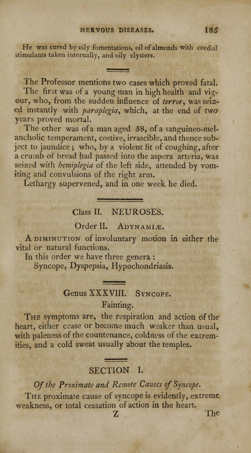 He was cured by oily fomentations, oil of almonds with cordial stimulants taken internally, and oily clysters. The Professor mentions two cases which proved fatal. The first was of a young man in high health and vig- our, who, from the sudden influence of terror, was seiz- ed instantly with paraplegia, which, at the end of two years proved mortal. The other was of a managed 58, of a sanguineo-mel- ancholic temperament, costive, irrascible, and thence sub- ject to jaundice ; who, by a violent fit of coughing, after a crumb of bread had passed into the aspera arteria, was seized with hemiplegia of the left side, attended by vom- iting and convulsions of the right arm. Lethargy supervened, and in one week he died. Class II. NEUROSES. Order II. Adynamic. A diminution of involuntary motion in either the vital or natural functions. In this order we have three genera : Syncope, Dyspepsia, Hypochondriasis. Genus XXXVIII. Syncope. Fainting. The symptoms are, the respiration and action of the heart, either cease or become much weaker than usual, with paleness of the countenance, coldness of the extrem- ities, and a cold sweat usually about the temples. SECTION I. Of the Proximate and Remote Causes of Syncope. The proximate cause of syncope is evidently, extreme weakness, or total cessation of action in the heart. Z The