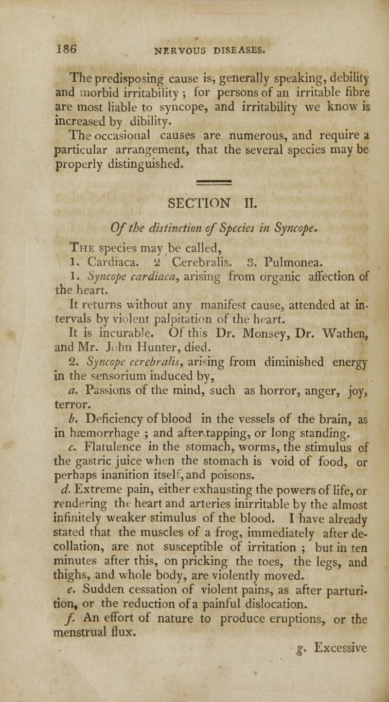 The predisposing cause is, generally speaking, debility and morbid irritability ; for persons of an irritable fibre are most liable to syncope, and irritability we know is increased by dibility. The occasional causes are numerous, and require a particular arrangement, that the several species may be properly distinguished. SECTION II. Of the distinction of Species in Syncope* The species may be called, 1. Cardiaca. 2 Cerebralis. 3. Pulmonea. 1. Syncope cardiaca, arising from organic affection of the heart. It returns without any manifest cause, attended at in- tervals by violent palpitation of the heart. It is incurable. Of this Dr. Monsey, Dr. Wathen, and Mr. John Hunter, died. 2. Syncope cerebralis, arising from diminished energy in the sensorium induced by, a. Passions of the mind, such as horror, anger, joy, terror. b. Deficiency of blood in the vessels of the brain, as in haemorrhage ; and after tapping, or long standing. c. Flatulence in the stomach, worms, the stimulus of the gastric juice when the stomach is void of food, or perhaps inanition itself,and poisons. d. Extreme pain, either exhausting the powers of life, or rendering tht heart and arteries inirritable by the almost infinitely weaker stimulus of the blood. I have already stated that the muscles of a frog, immediately after de- collation, are not susceptible of irritation ; but in ten minutes after this, on pricking the toes, the legs, and thighs, and whole body, are violently moved. e. Sudden cessation of violent pains, as after parturi- tion, or the reduction of a painful dislocation. /. An effort of nature to produce eruptions, or the menstrual flux. g: Excessive