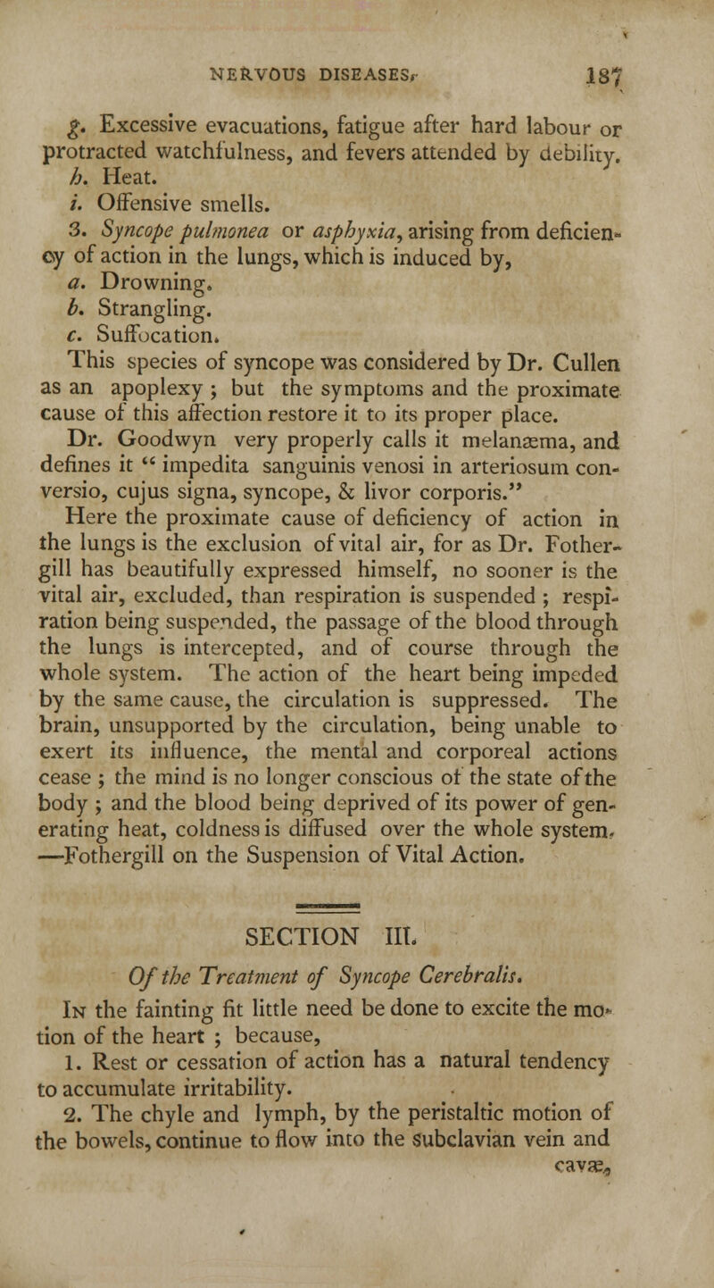g. Excessive evacuations, fatigue after hard labour or protracted watchfulness, and fevers attended by debility. h. Heat. /'. Offensive smells. 3. Syncope pulmonea or asphyxia, arising from defkien* oy of action in the lungs, which is induced by, a. Drowning. b. Strangling. c. Suffocation. This species of syncope was considered by Dr. Cullen as an apoplexy ; but the symptoms and the proximate cause of this affection restore it to its proper place. Dr. Goodwyn very properly calls it melansema, and defines it  impedita sanguinis venosi in arteriosum con- versio, cujus signa, syncope, & livor corporis. Here the proximate cause of deficiency of action in the lungs is the exclusion of vital air, for as Dr. Fother- gill has beautifully expressed himself, no sooner is the vital air, excluded, than respiration is suspended ; respi- ration being suspended, the passage of the blood through the lungs is intercepted, and of course through the whole system. The action of the heart being impeded by the same cause, the circulation is suppressed. The brain, unsupported by the circulation, being unable to exert its influence, the mental and corporeal actions cease ; the mind is no longer conscious of the state of the body ; and the blood being deprived of its power of gen- erating heat, coldness is diffused over the whole system- —Fothergill on the Suspension of Vital Action. SECTION IIL Of the Treatment of Syncope Cerebralis. In the fainting fit little need be done to excite the mo* tion of the heart ; because, 1. Rest or cessation of action has a natural tendency to accumulate irritability. 2. The chyle and lymph, by the peristaltic motion of the bowels, continue to flow into the subclavian vein and cava^,